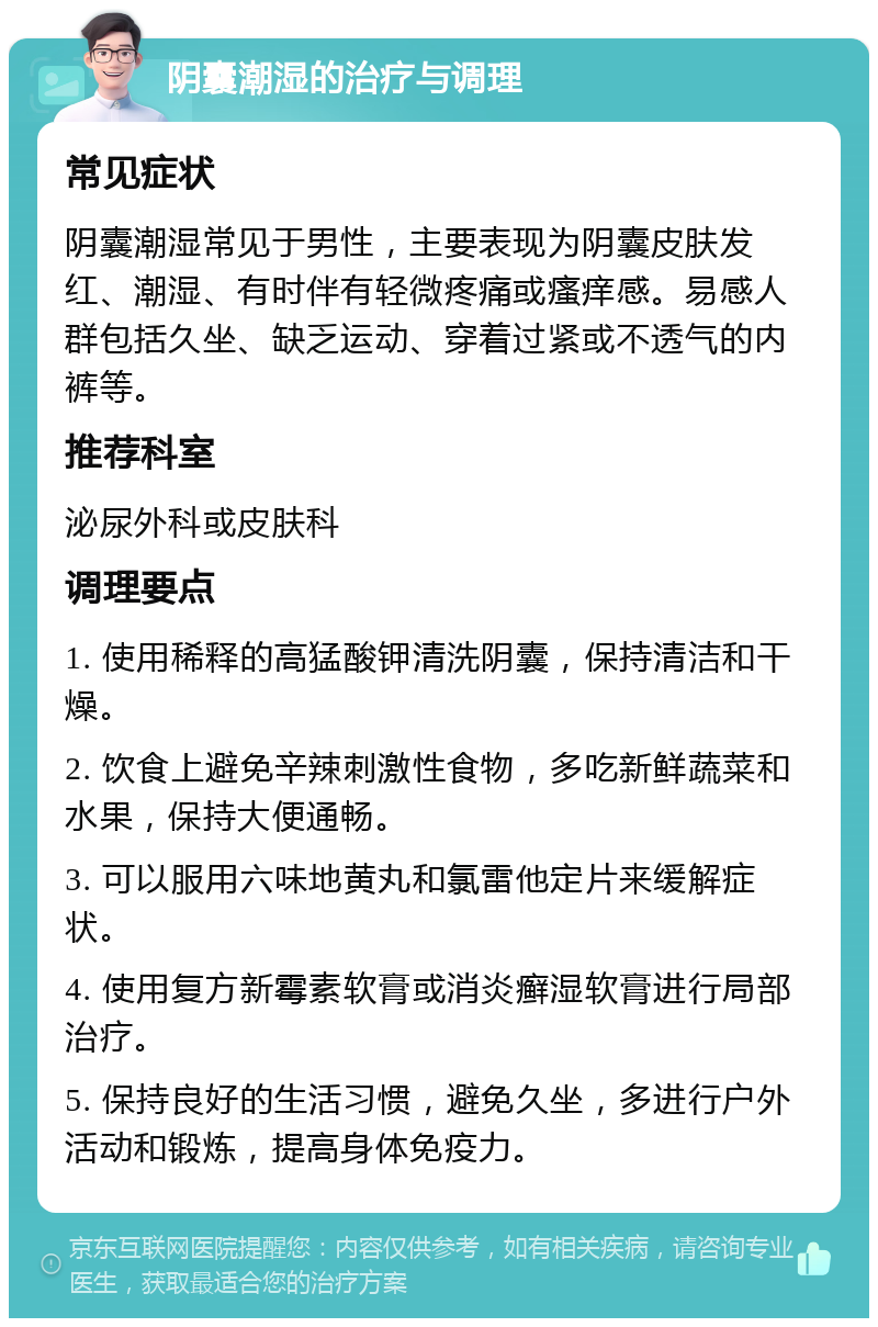 阴囊潮湿的治疗与调理 常见症状 阴囊潮湿常见于男性，主要表现为阴囊皮肤发红、潮湿、有时伴有轻微疼痛或瘙痒感。易感人群包括久坐、缺乏运动、穿着过紧或不透气的内裤等。 推荐科室 泌尿外科或皮肤科 调理要点 1. 使用稀释的高猛酸钾清洗阴囊，保持清洁和干燥。 2. 饮食上避免辛辣刺激性食物，多吃新鲜蔬菜和水果，保持大便通畅。 3. 可以服用六味地黄丸和氯雷他定片来缓解症状。 4. 使用复方新霉素软膏或消炎癣湿软膏进行局部治疗。 5. 保持良好的生活习惯，避免久坐，多进行户外活动和锻炼，提高身体免疫力。