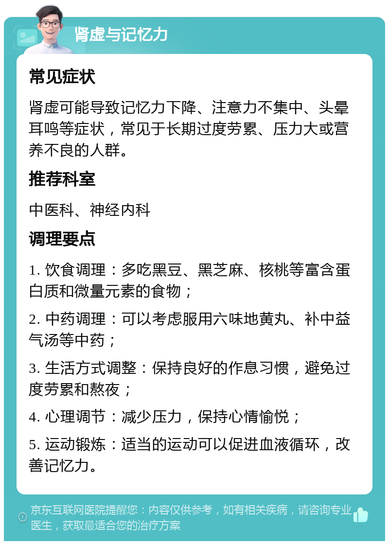 肾虚与记忆力 常见症状 肾虚可能导致记忆力下降、注意力不集中、头晕耳鸣等症状，常见于长期过度劳累、压力大或营养不良的人群。 推荐科室 中医科、神经内科 调理要点 1. 饮食调理：多吃黑豆、黑芝麻、核桃等富含蛋白质和微量元素的食物； 2. 中药调理：可以考虑服用六味地黄丸、补中益气汤等中药； 3. 生活方式调整：保持良好的作息习惯，避免过度劳累和熬夜； 4. 心理调节：减少压力，保持心情愉悦； 5. 运动锻炼：适当的运动可以促进血液循环，改善记忆力。