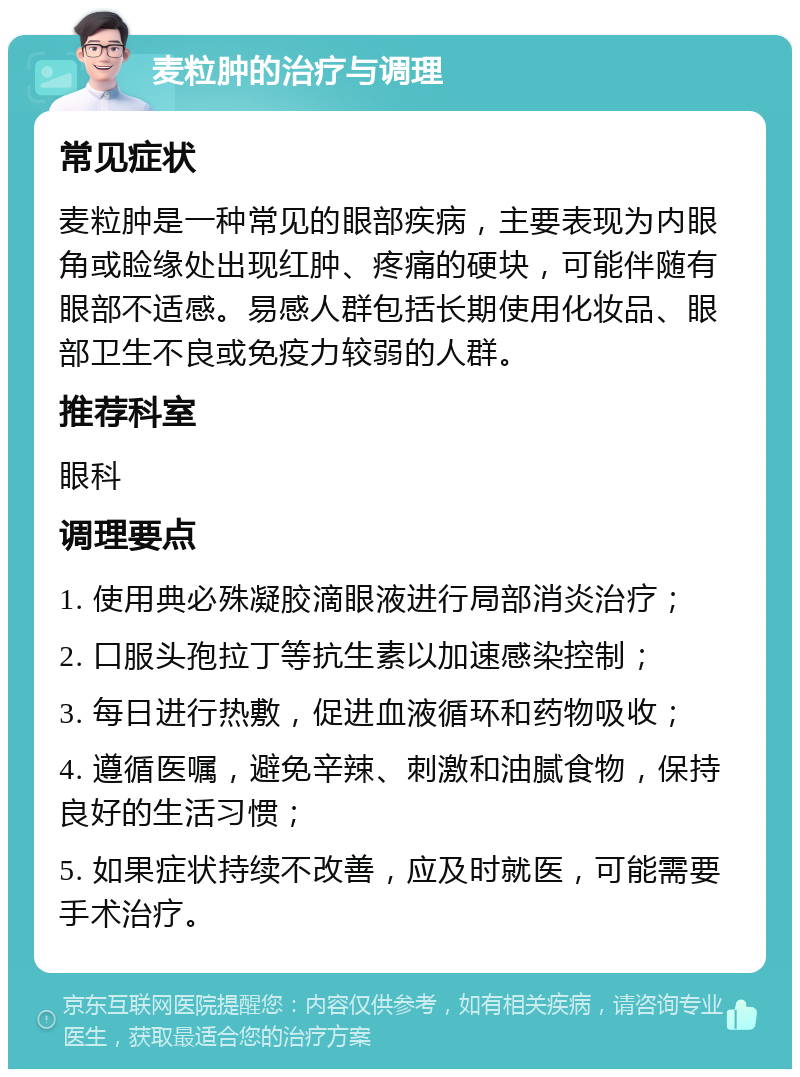 麦粒肿的治疗与调理 常见症状 麦粒肿是一种常见的眼部疾病，主要表现为内眼角或睑缘处出现红肿、疼痛的硬块，可能伴随有眼部不适感。易感人群包括长期使用化妆品、眼部卫生不良或免疫力较弱的人群。 推荐科室 眼科 调理要点 1. 使用典必殊凝胶滴眼液进行局部消炎治疗； 2. 口服头孢拉丁等抗生素以加速感染控制； 3. 每日进行热敷，促进血液循环和药物吸收； 4. 遵循医嘱，避免辛辣、刺激和油腻食物，保持良好的生活习惯； 5. 如果症状持续不改善，应及时就医，可能需要手术治疗。