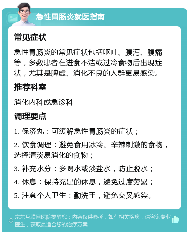 急性胃肠炎就医指南 常见症状 急性胃肠炎的常见症状包括呕吐、腹泻、腹痛等，多数患者在进食不洁或过冷食物后出现症状，尤其是脾虚、消化不良的人群更易感染。 推荐科室 消化内科或急诊科 调理要点 1. 保济丸：可缓解急性胃肠炎的症状； 2. 饮食调理：避免食用冰冷、辛辣刺激的食物，选择清淡易消化的食物； 3. 补充水分：多喝水或淡盐水，防止脱水； 4. 休息：保持充足的休息，避免过度劳累； 5. 注意个人卫生：勤洗手，避免交叉感染。