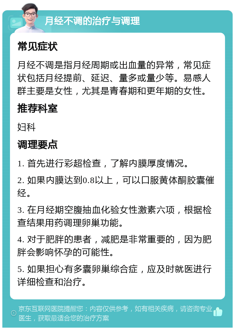 月经不调的治疗与调理 常见症状 月经不调是指月经周期或出血量的异常，常见症状包括月经提前、延迟、量多或量少等。易感人群主要是女性，尤其是青春期和更年期的女性。 推荐科室 妇科 调理要点 1. 首先进行彩超检查，了解内膜厚度情况。 2. 如果内膜达到0.8以上，可以口服黄体酮胶囊催经。 3. 在月经期空腹抽血化验女性激素六项，根据检查结果用药调理卵巢功能。 4. 对于肥胖的患者，减肥是非常重要的，因为肥胖会影响怀孕的可能性。 5. 如果担心有多囊卵巢综合症，应及时就医进行详细检查和治疗。