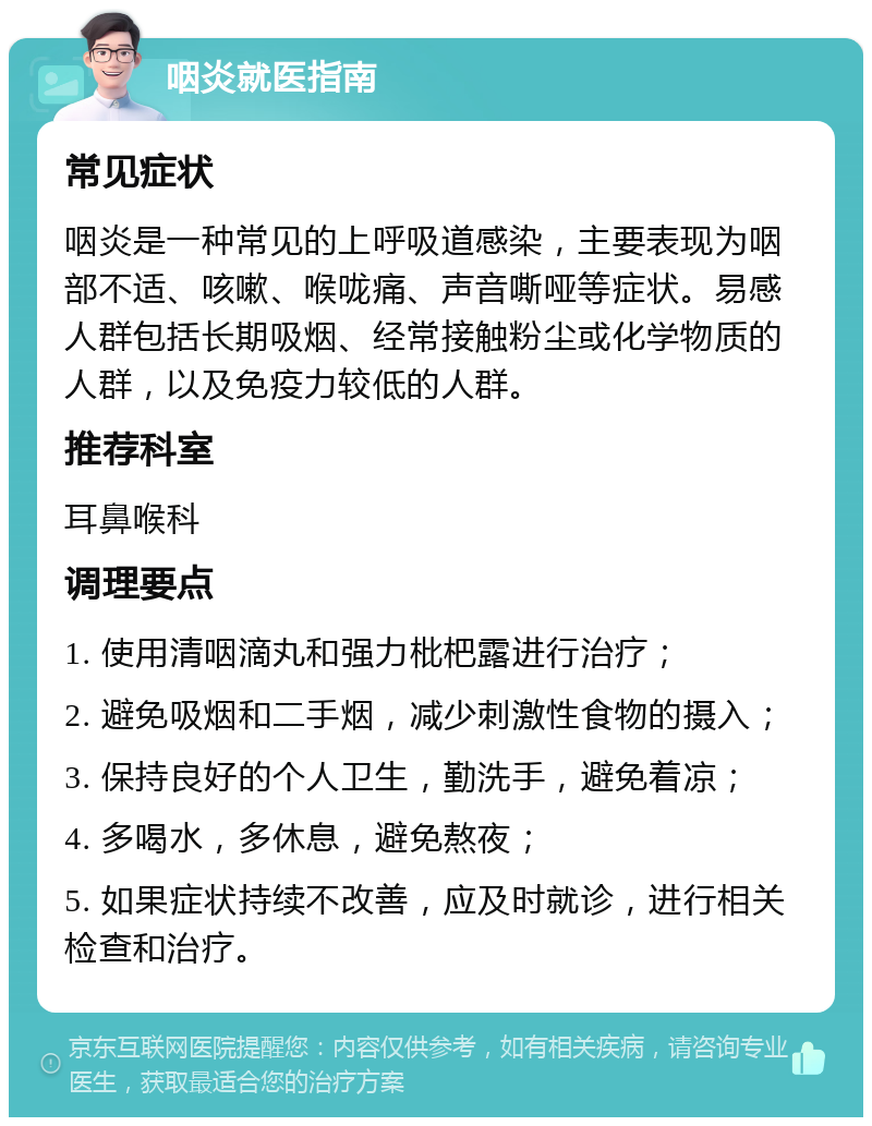 咽炎就医指南 常见症状 咽炎是一种常见的上呼吸道感染，主要表现为咽部不适、咳嗽、喉咙痛、声音嘶哑等症状。易感人群包括长期吸烟、经常接触粉尘或化学物质的人群，以及免疫力较低的人群。 推荐科室 耳鼻喉科 调理要点 1. 使用清咽滴丸和强力枇杷露进行治疗； 2. 避免吸烟和二手烟，减少刺激性食物的摄入； 3. 保持良好的个人卫生，勤洗手，避免着凉； 4. 多喝水，多休息，避免熬夜； 5. 如果症状持续不改善，应及时就诊，进行相关检查和治疗。