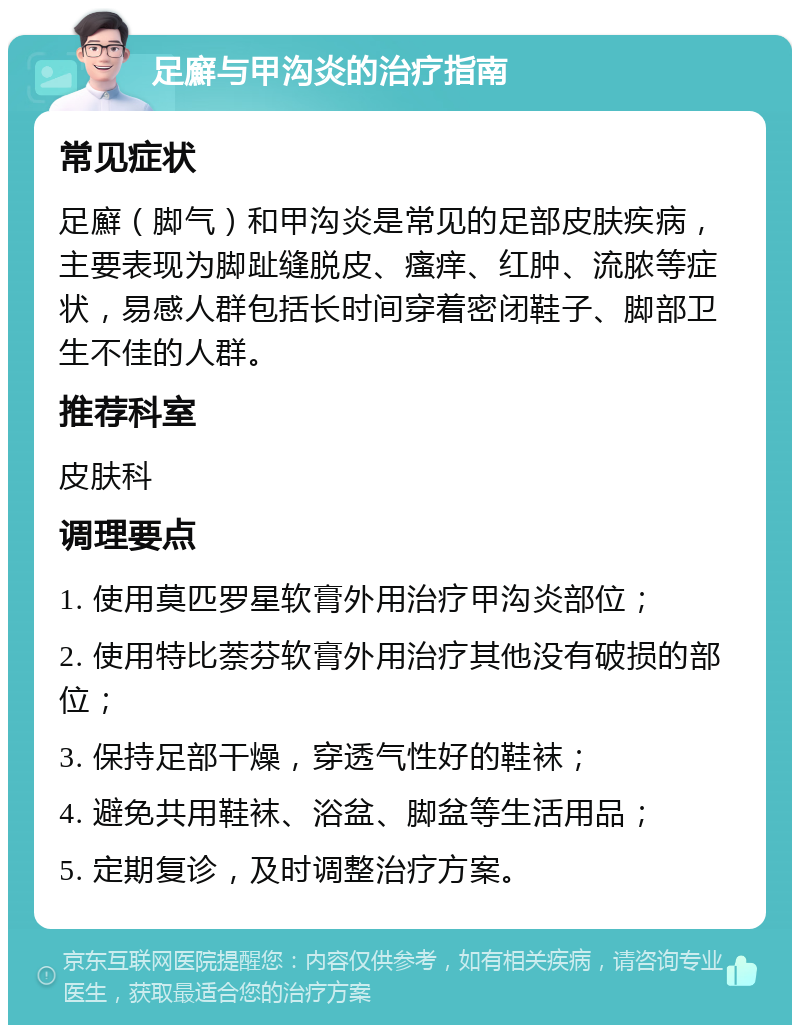 足廯与甲沟炎的治疗指南 常见症状 足廯（脚气）和甲沟炎是常见的足部皮肤疾病，主要表现为脚趾缝脱皮、瘙痒、红肿、流脓等症状，易感人群包括长时间穿着密闭鞋子、脚部卫生不佳的人群。 推荐科室 皮肤科 调理要点 1. 使用莫匹罗星软膏外用治疗甲沟炎部位； 2. 使用特比萘芬软膏外用治疗其他没有破损的部位； 3. 保持足部干燥，穿透气性好的鞋袜； 4. 避免共用鞋袜、浴盆、脚盆等生活用品； 5. 定期复诊，及时调整治疗方案。