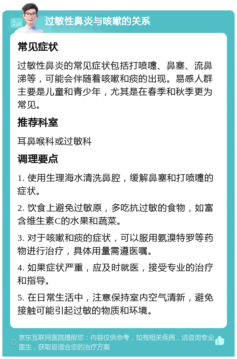 过敏性鼻炎与咳嗽的关系 常见症状 过敏性鼻炎的常见症状包括打喷嚏、鼻塞、流鼻涕等，可能会伴随着咳嗽和痰的出现。易感人群主要是儿童和青少年，尤其是在春季和秋季更为常见。 推荐科室 耳鼻喉科或过敏科 调理要点 1. 使用生理海水清洗鼻腔，缓解鼻塞和打喷嚏的症状。 2. 饮食上避免过敏原，多吃抗过敏的食物，如富含维生素C的水果和蔬菜。 3. 对于咳嗽和痰的症状，可以服用氨溴特罗等药物进行治疗，具体用量需遵医嘱。 4. 如果症状严重，应及时就医，接受专业的治疗和指导。 5. 在日常生活中，注意保持室内空气清新，避免接触可能引起过敏的物质和环境。