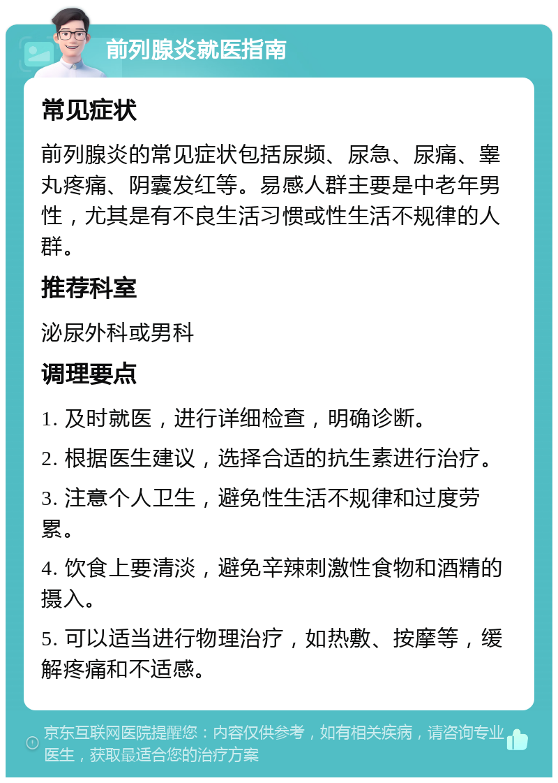 前列腺炎就医指南 常见症状 前列腺炎的常见症状包括尿频、尿急、尿痛、睾丸疼痛、阴囊发红等。易感人群主要是中老年男性，尤其是有不良生活习惯或性生活不规律的人群。 推荐科室 泌尿外科或男科 调理要点 1. 及时就医，进行详细检查，明确诊断。 2. 根据医生建议，选择合适的抗生素进行治疗。 3. 注意个人卫生，避免性生活不规律和过度劳累。 4. 饮食上要清淡，避免辛辣刺激性食物和酒精的摄入。 5. 可以适当进行物理治疗，如热敷、按摩等，缓解疼痛和不适感。