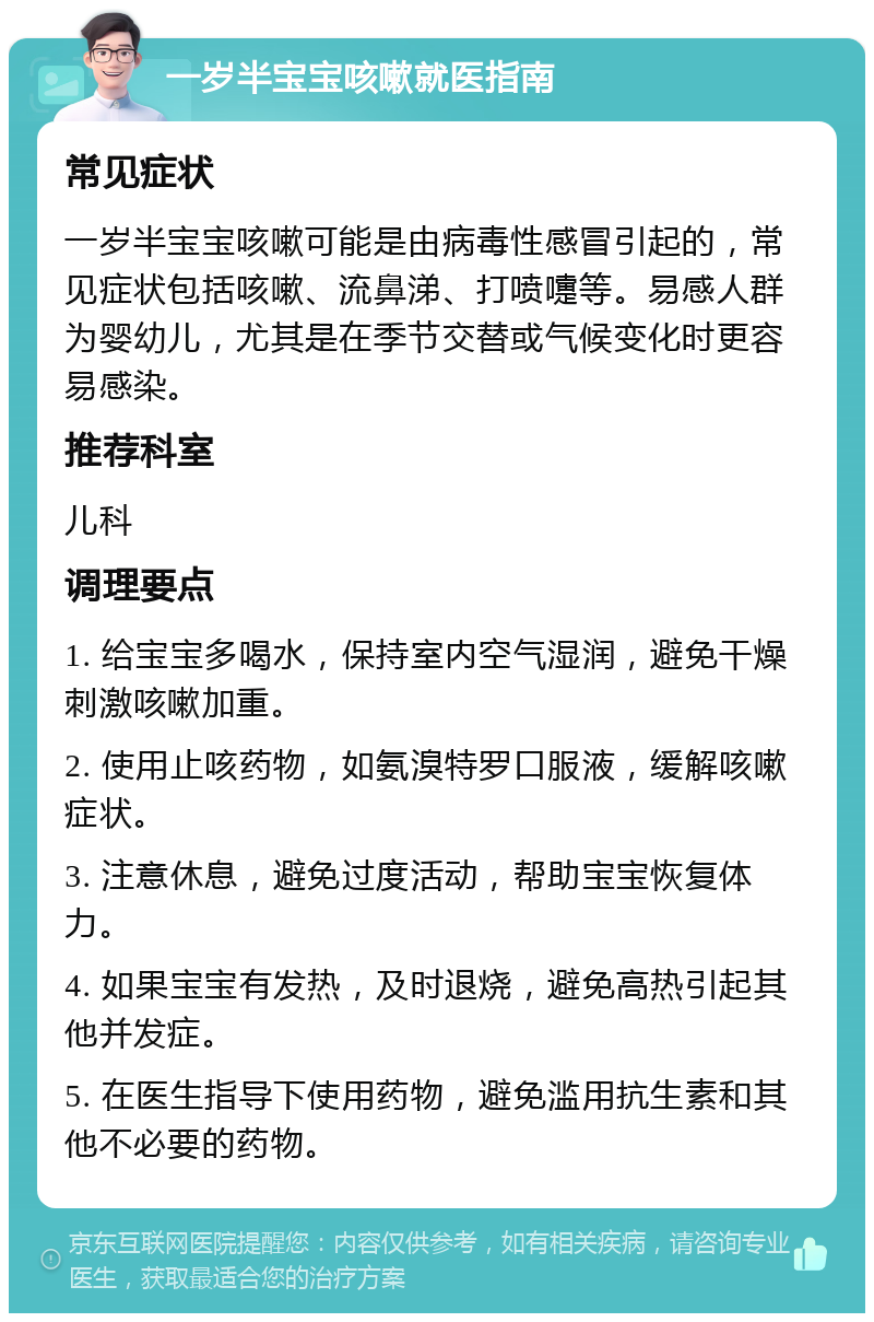 一岁半宝宝咳嗽就医指南 常见症状 一岁半宝宝咳嗽可能是由病毒性感冒引起的，常见症状包括咳嗽、流鼻涕、打喷嚏等。易感人群为婴幼儿，尤其是在季节交替或气候变化时更容易感染。 推荐科室 儿科 调理要点 1. 给宝宝多喝水，保持室内空气湿润，避免干燥刺激咳嗽加重。 2. 使用止咳药物，如氨溴特罗口服液，缓解咳嗽症状。 3. 注意休息，避免过度活动，帮助宝宝恢复体力。 4. 如果宝宝有发热，及时退烧，避免高热引起其他并发症。 5. 在医生指导下使用药物，避免滥用抗生素和其他不必要的药物。