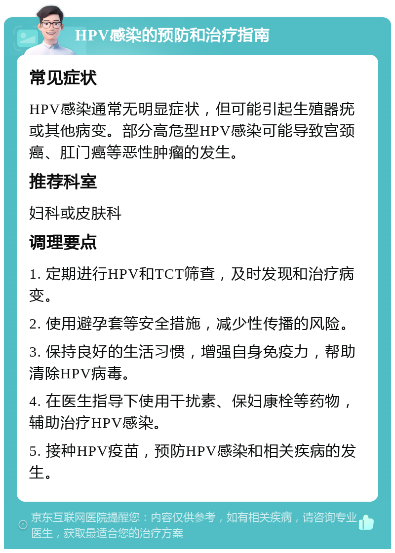 HPV感染的预防和治疗指南 常见症状 HPV感染通常无明显症状，但可能引起生殖器疣或其他病变。部分高危型HPV感染可能导致宫颈癌、肛门癌等恶性肿瘤的发生。 推荐科室 妇科或皮肤科 调理要点 1. 定期进行HPV和TCT筛查，及时发现和治疗病变。 2. 使用避孕套等安全措施，减少性传播的风险。 3. 保持良好的生活习惯，增强自身免疫力，帮助清除HPV病毒。 4. 在医生指导下使用干扰素、保妇康栓等药物，辅助治疗HPV感染。 5. 接种HPV疫苗，预防HPV感染和相关疾病的发生。