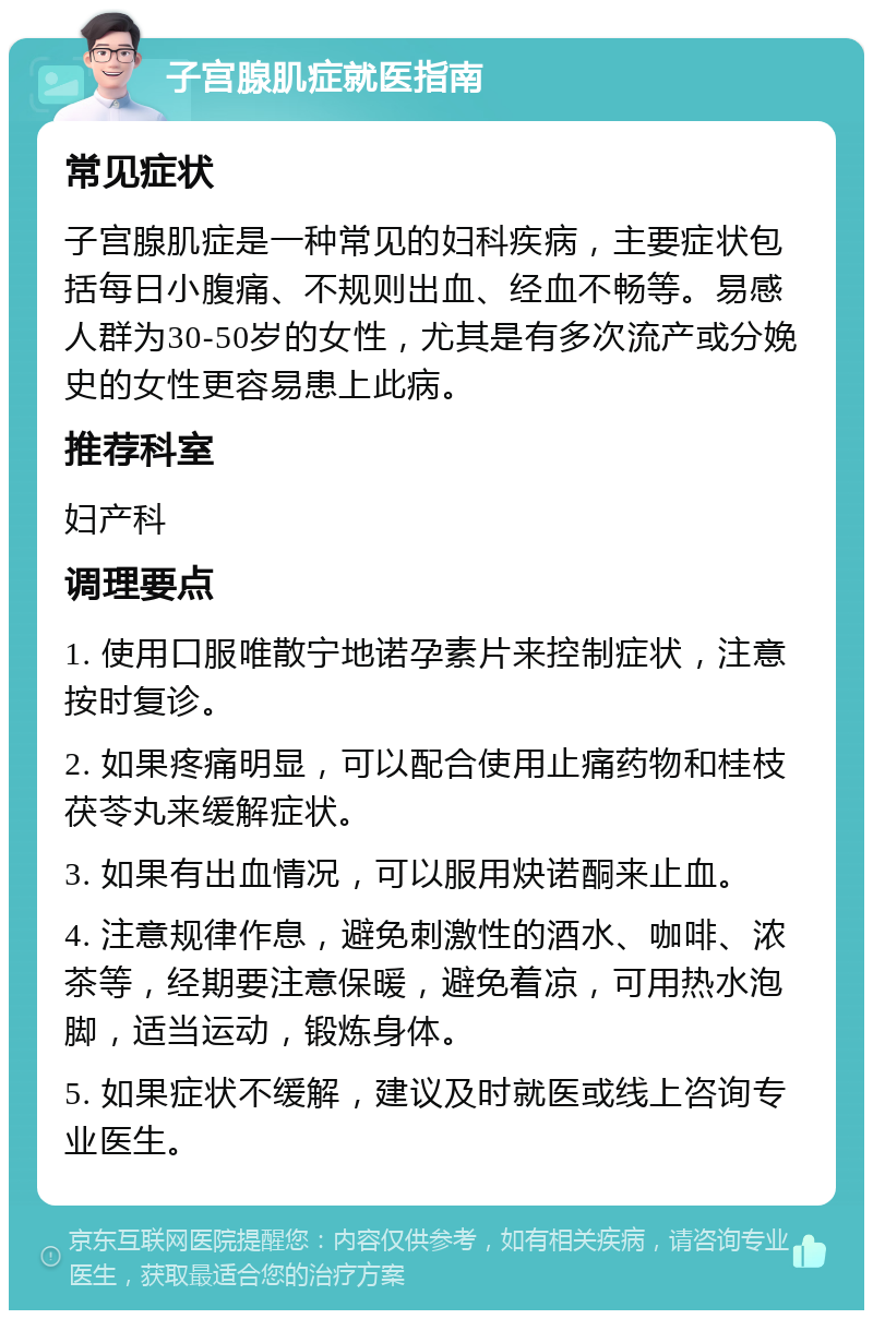 子宫腺肌症就医指南 常见症状 子宫腺肌症是一种常见的妇科疾病，主要症状包括每日小腹痛、不规则出血、经血不畅等。易感人群为30-50岁的女性，尤其是有多次流产或分娩史的女性更容易患上此病。 推荐科室 妇产科 调理要点 1. 使用口服唯散宁地诺孕素片来控制症状，注意按时复诊。 2. 如果疼痛明显，可以配合使用止痛药物和桂枝茯苓丸来缓解症状。 3. 如果有出血情况，可以服用炔诺酮来止血。 4. 注意规律作息，避免刺激性的酒水、咖啡、浓茶等，经期要注意保暖，避免着凉，可用热水泡脚，适当运动，锻炼身体。 5. 如果症状不缓解，建议及时就医或线上咨询专业医生。