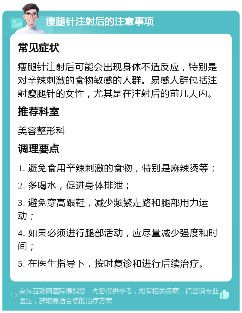 瘦腿针注射后的注意事项 常见症状 瘦腿针注射后可能会出现身体不适反应，特别是对辛辣刺激的食物敏感的人群。易感人群包括注射瘦腿针的女性，尤其是在注射后的前几天内。 推荐科室 美容整形科 调理要点 1. 避免食用辛辣刺激的食物，特别是麻辣烫等； 2. 多喝水，促进身体排泄； 3. 避免穿高跟鞋，减少频繁走路和腿部用力运动； 4. 如果必须进行腿部活动，应尽量减少强度和时间； 5. 在医生指导下，按时复诊和进行后续治疗。