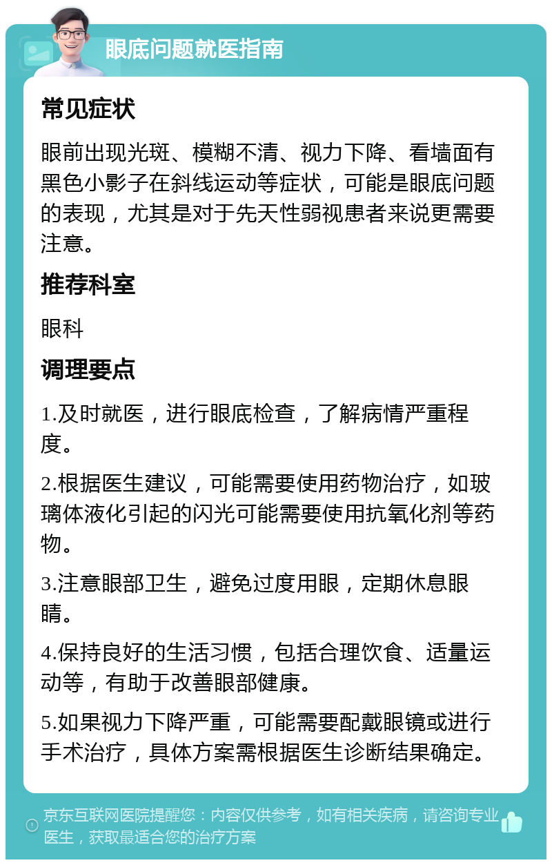 眼底问题就医指南 常见症状 眼前出现光斑、模糊不清、视力下降、看墙面有黑色小影子在斜线运动等症状，可能是眼底问题的表现，尤其是对于先天性弱视患者来说更需要注意。 推荐科室 眼科 调理要点 1.及时就医，进行眼底检查，了解病情严重程度。 2.根据医生建议，可能需要使用药物治疗，如玻璃体液化引起的闪光可能需要使用抗氧化剂等药物。 3.注意眼部卫生，避免过度用眼，定期休息眼睛。 4.保持良好的生活习惯，包括合理饮食、适量运动等，有助于改善眼部健康。 5.如果视力下降严重，可能需要配戴眼镜或进行手术治疗，具体方案需根据医生诊断结果确定。