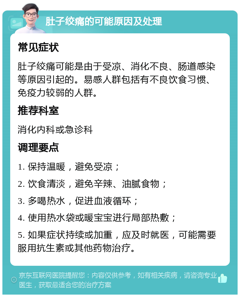 肚子绞痛的可能原因及处理 常见症状 肚子绞痛可能是由于受凉、消化不良、肠道感染等原因引起的。易感人群包括有不良饮食习惯、免疫力较弱的人群。 推荐科室 消化内科或急诊科 调理要点 1. 保持温暖，避免受凉； 2. 饮食清淡，避免辛辣、油腻食物； 3. 多喝热水，促进血液循环； 4. 使用热水袋或暖宝宝进行局部热敷； 5. 如果症状持续或加重，应及时就医，可能需要服用抗生素或其他药物治疗。