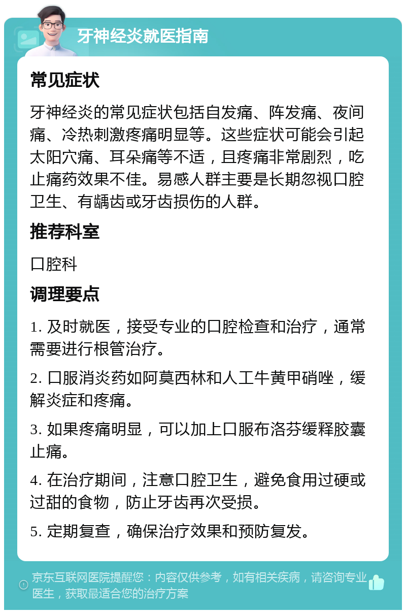 牙神经炎就医指南 常见症状 牙神经炎的常见症状包括自发痛、阵发痛、夜间痛、冷热刺激疼痛明显等。这些症状可能会引起太阳穴痛、耳朵痛等不适，且疼痛非常剧烈，吃止痛药效果不佳。易感人群主要是长期忽视口腔卫生、有龋齿或牙齿损伤的人群。 推荐科室 口腔科 调理要点 1. 及时就医，接受专业的口腔检查和治疗，通常需要进行根管治疗。 2. 口服消炎药如阿莫西林和人工牛黄甲硝唑，缓解炎症和疼痛。 3. 如果疼痛明显，可以加上口服布洛芬缓释胶囊止痛。 4. 在治疗期间，注意口腔卫生，避免食用过硬或过甜的食物，防止牙齿再次受损。 5. 定期复查，确保治疗效果和预防复发。