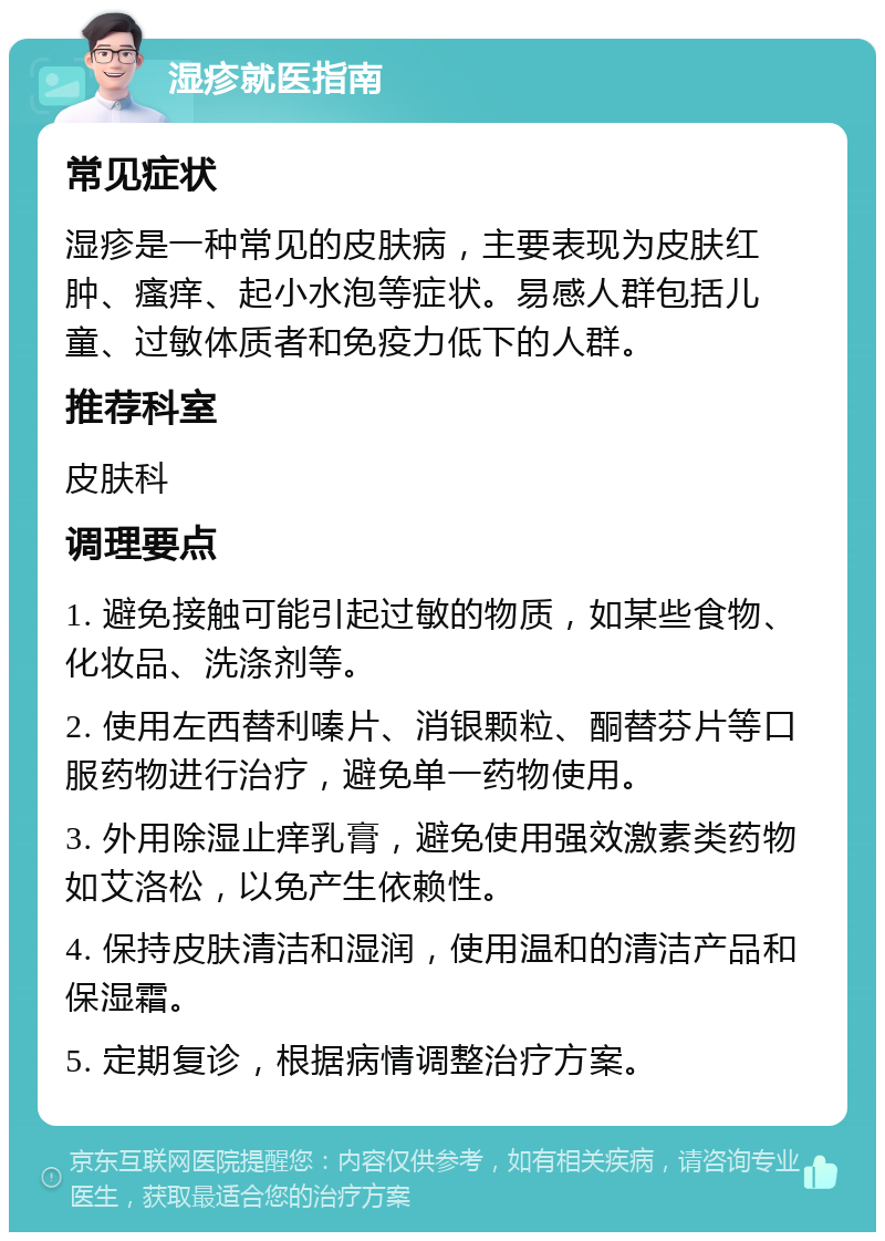 湿疹就医指南 常见症状 湿疹是一种常见的皮肤病，主要表现为皮肤红肿、瘙痒、起小水泡等症状。易感人群包括儿童、过敏体质者和免疫力低下的人群。 推荐科室 皮肤科 调理要点 1. 避免接触可能引起过敏的物质，如某些食物、化妆品、洗涤剂等。 2. 使用左西替利嗪片、消银颗粒、酮替芬片等口服药物进行治疗，避免单一药物使用。 3. 外用除湿止痒乳膏，避免使用强效激素类药物如艾洛松，以免产生依赖性。 4. 保持皮肤清洁和湿润，使用温和的清洁产品和保湿霜。 5. 定期复诊，根据病情调整治疗方案。