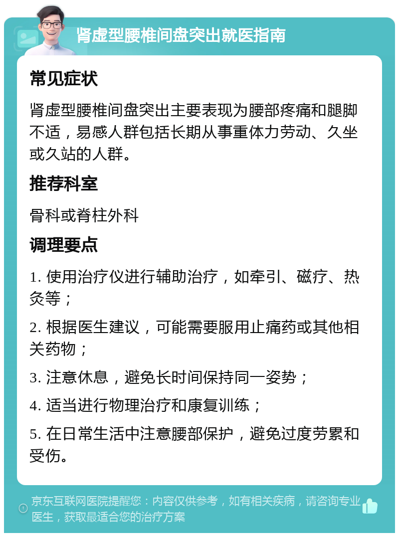 肾虚型腰椎间盘突出就医指南 常见症状 肾虚型腰椎间盘突出主要表现为腰部疼痛和腿脚不适，易感人群包括长期从事重体力劳动、久坐或久站的人群。 推荐科室 骨科或脊柱外科 调理要点 1. 使用治疗仪进行辅助治疗，如牵引、磁疗、热灸等； 2. 根据医生建议，可能需要服用止痛药或其他相关药物； 3. 注意休息，避免长时间保持同一姿势； 4. 适当进行物理治疗和康复训练； 5. 在日常生活中注意腰部保护，避免过度劳累和受伤。