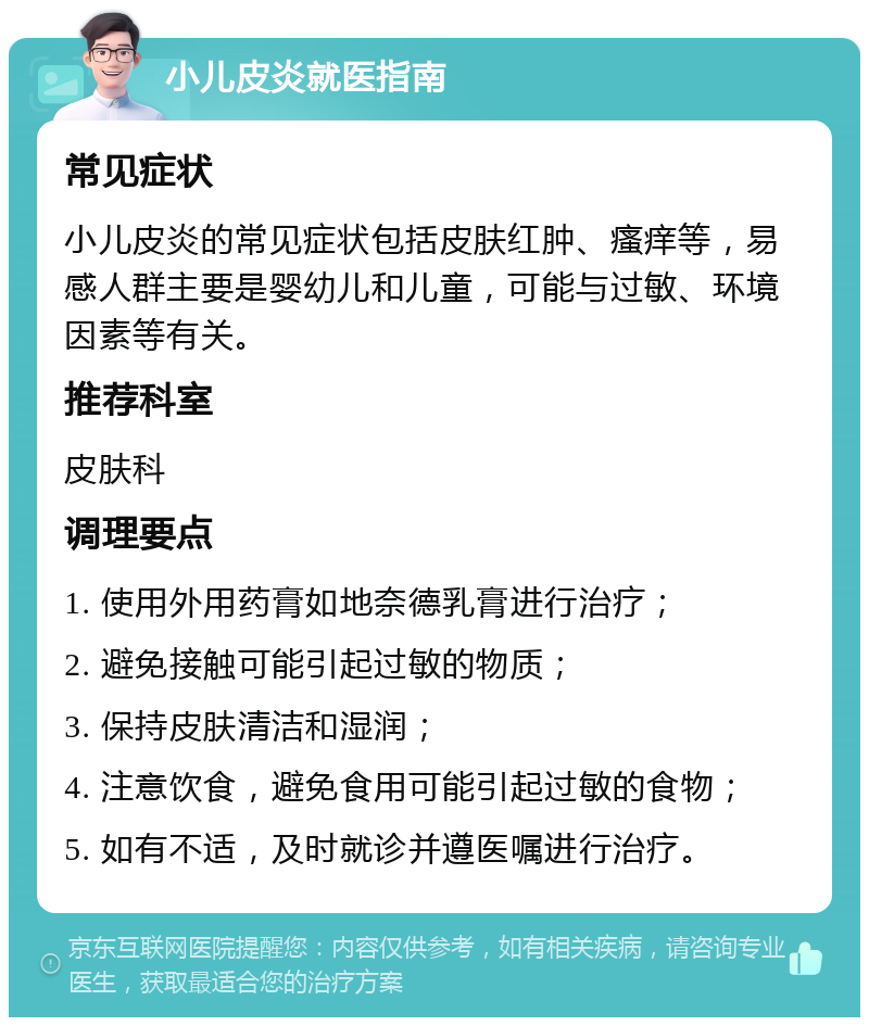 小儿皮炎就医指南 常见症状 小儿皮炎的常见症状包括皮肤红肿、瘙痒等，易感人群主要是婴幼儿和儿童，可能与过敏、环境因素等有关。 推荐科室 皮肤科 调理要点 1. 使用外用药膏如地奈德乳膏进行治疗； 2. 避免接触可能引起过敏的物质； 3. 保持皮肤清洁和湿润； 4. 注意饮食，避免食用可能引起过敏的食物； 5. 如有不适，及时就诊并遵医嘱进行治疗。