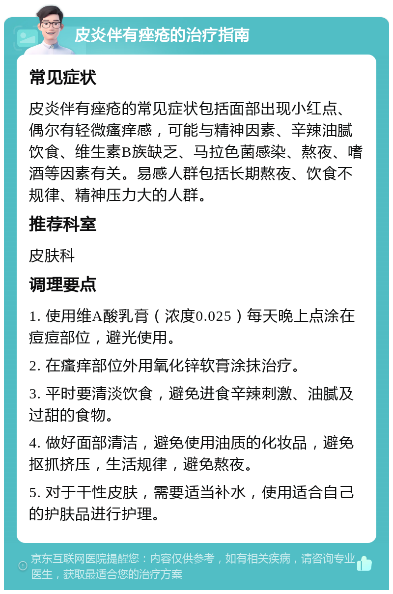 皮炎伴有痤疮的治疗指南 常见症状 皮炎伴有痤疮的常见症状包括面部出现小红点、偶尔有轻微瘙痒感，可能与精神因素、辛辣油腻饮食、维生素B族缺乏、马拉色菌感染、熬夜、嗜酒等因素有关。易感人群包括长期熬夜、饮食不规律、精神压力大的人群。 推荐科室 皮肤科 调理要点 1. 使用维A酸乳膏（浓度0.025）每天晚上点涂在痘痘部位，避光使用。 2. 在瘙痒部位外用氧化锌软膏涂抹治疗。 3. 平时要清淡饮食，避免进食辛辣刺激、油腻及过甜的食物。 4. 做好面部清洁，避免使用油质的化妆品，避免抠抓挤压，生活规律，避免熬夜。 5. 对于干性皮肤，需要适当补水，使用适合自己的护肤品进行护理。