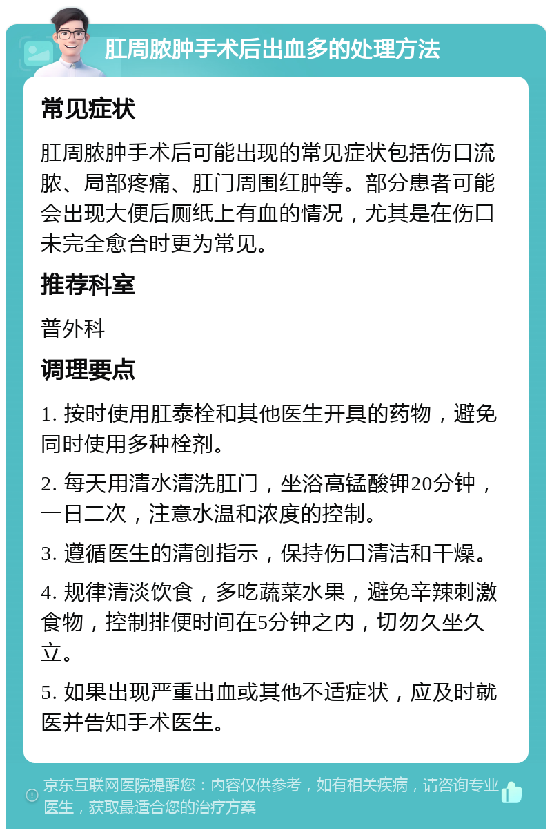 肛周脓肿手术后出血多的处理方法 常见症状 肛周脓肿手术后可能出现的常见症状包括伤口流脓、局部疼痛、肛门周围红肿等。部分患者可能会出现大便后厕纸上有血的情况，尤其是在伤口未完全愈合时更为常见。 推荐科室 普外科 调理要点 1. 按时使用肛泰栓和其他医生开具的药物，避免同时使用多种栓剂。 2. 每天用清水清洗肛门，坐浴高锰酸钾20分钟，一日二次，注意水温和浓度的控制。 3. 遵循医生的清创指示，保持伤口清洁和干燥。 4. 规律清淡饮食，多吃蔬菜水果，避免辛辣刺激食物，控制排便时间在5分钟之内，切勿久坐久立。 5. 如果出现严重出血或其他不适症状，应及时就医并告知手术医生。