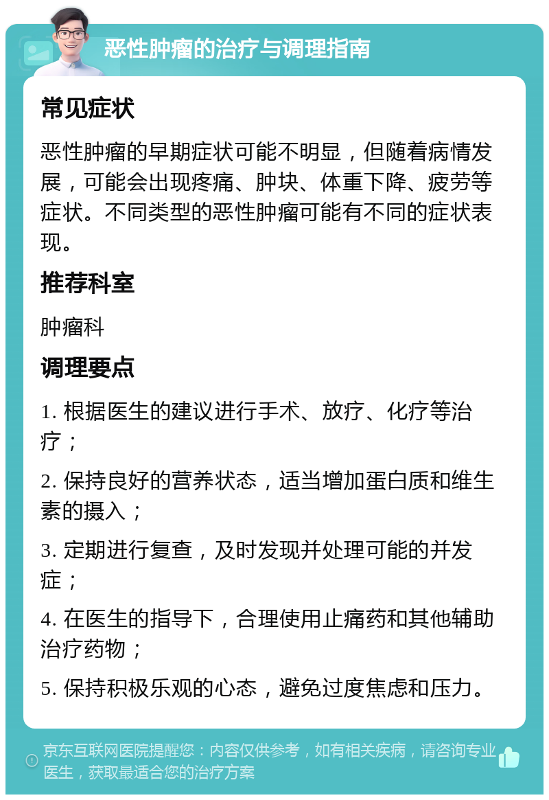 恶性肿瘤的治疗与调理指南 常见症状 恶性肿瘤的早期症状可能不明显，但随着病情发展，可能会出现疼痛、肿块、体重下降、疲劳等症状。不同类型的恶性肿瘤可能有不同的症状表现。 推荐科室 肿瘤科 调理要点 1. 根据医生的建议进行手术、放疗、化疗等治疗； 2. 保持良好的营养状态，适当增加蛋白质和维生素的摄入； 3. 定期进行复查，及时发现并处理可能的并发症； 4. 在医生的指导下，合理使用止痛药和其他辅助治疗药物； 5. 保持积极乐观的心态，避免过度焦虑和压力。