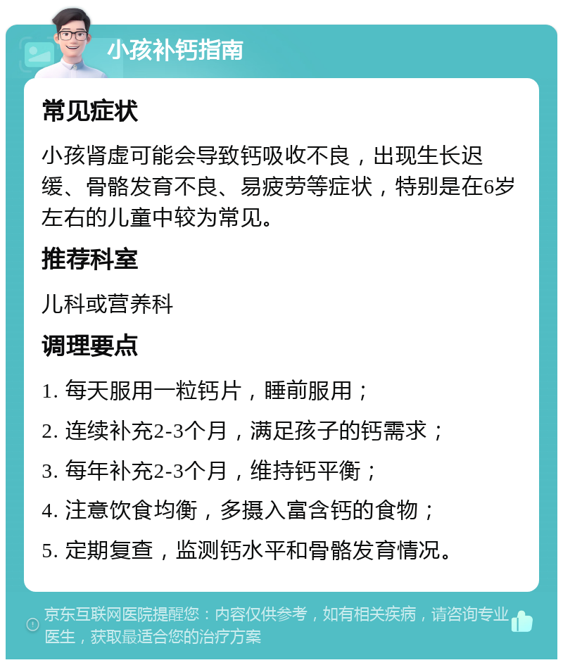 小孩补钙指南 常见症状 小孩肾虚可能会导致钙吸收不良，出现生长迟缓、骨骼发育不良、易疲劳等症状，特别是在6岁左右的儿童中较为常见。 推荐科室 儿科或营养科 调理要点 1. 每天服用一粒钙片，睡前服用； 2. 连续补充2-3个月，满足孩子的钙需求； 3. 每年补充2-3个月，维持钙平衡； 4. 注意饮食均衡，多摄入富含钙的食物； 5. 定期复查，监测钙水平和骨骼发育情况。