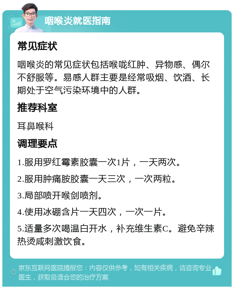 咽喉炎就医指南 常见症状 咽喉炎的常见症状包括喉咙红肿、异物感、偶尔不舒服等。易感人群主要是经常吸烟、饮酒、长期处于空气污染环境中的人群。 推荐科室 耳鼻喉科 调理要点 1.服用罗红霉素胶囊一次1片，一天两次。 2.服用肿痛胺胶囊一天三次，一次两粒。 3.局部喷开喉剑喷剂。 4.使用冰硼含片一天四次，一次一片。 5.适量多次喝温白开水，补充维生素C。避免辛辣热烫咸刺激饮食。