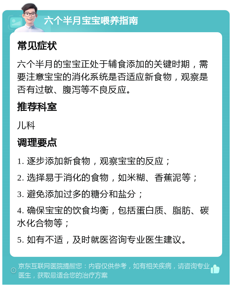 六个半月宝宝喂养指南 常见症状 六个半月的宝宝正处于辅食添加的关键时期，需要注意宝宝的消化系统是否适应新食物，观察是否有过敏、腹泻等不良反应。 推荐科室 儿科 调理要点 1. 逐步添加新食物，观察宝宝的反应； 2. 选择易于消化的食物，如米糊、香蕉泥等； 3. 避免添加过多的糖分和盐分； 4. 确保宝宝的饮食均衡，包括蛋白质、脂肪、碳水化合物等； 5. 如有不适，及时就医咨询专业医生建议。