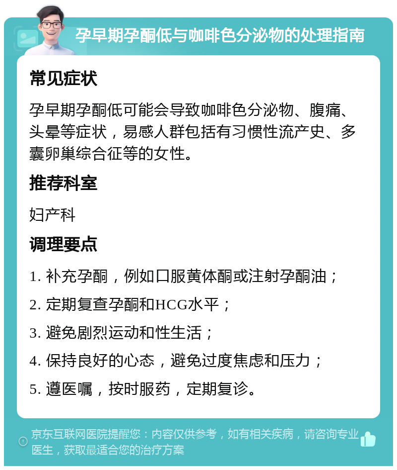 孕早期孕酮低与咖啡色分泌物的处理指南 常见症状 孕早期孕酮低可能会导致咖啡色分泌物、腹痛、头晕等症状，易感人群包括有习惯性流产史、多囊卵巢综合征等的女性。 推荐科室 妇产科 调理要点 1. 补充孕酮，例如口服黄体酮或注射孕酮油； 2. 定期复查孕酮和HCG水平； 3. 避免剧烈运动和性生活； 4. 保持良好的心态，避免过度焦虑和压力； 5. 遵医嘱，按时服药，定期复诊。