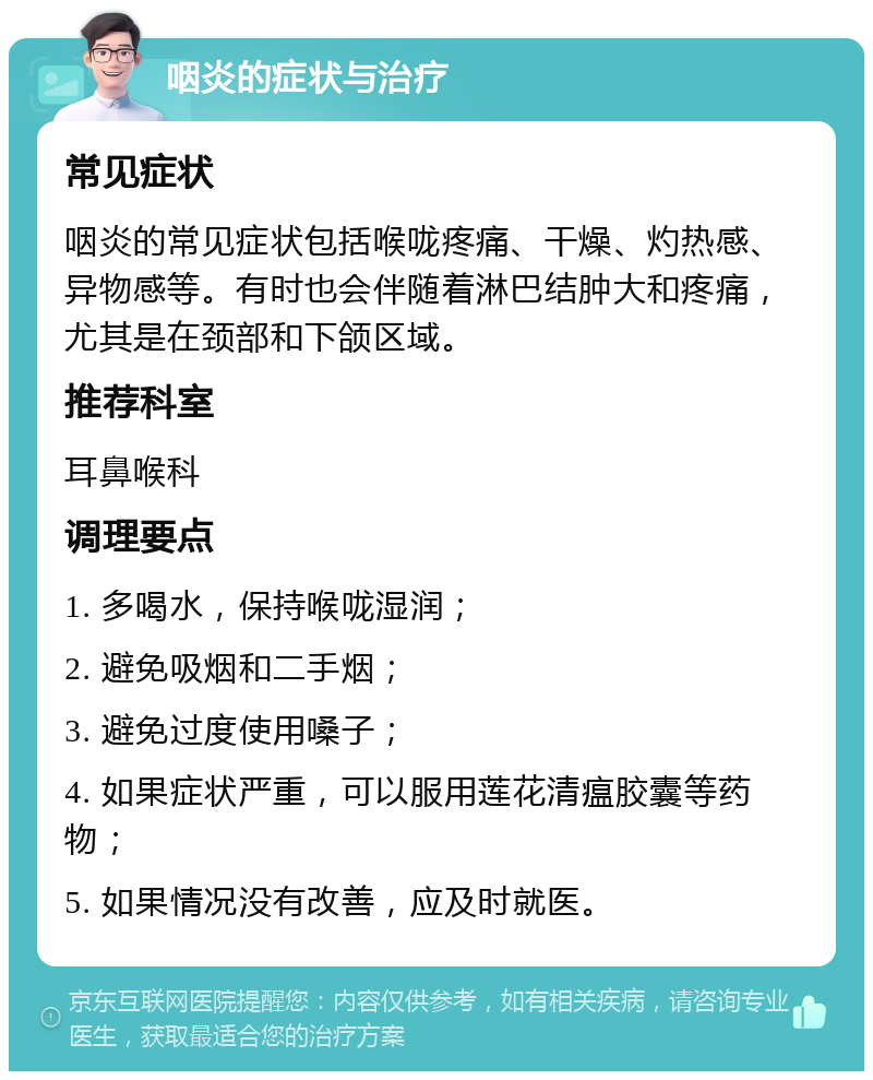 咽炎的症状与治疗 常见症状 咽炎的常见症状包括喉咙疼痛、干燥、灼热感、异物感等。有时也会伴随着淋巴结肿大和疼痛，尤其是在颈部和下颌区域。 推荐科室 耳鼻喉科 调理要点 1. 多喝水，保持喉咙湿润； 2. 避免吸烟和二手烟； 3. 避免过度使用嗓子； 4. 如果症状严重，可以服用莲花清瘟胶囊等药物； 5. 如果情况没有改善，应及时就医。