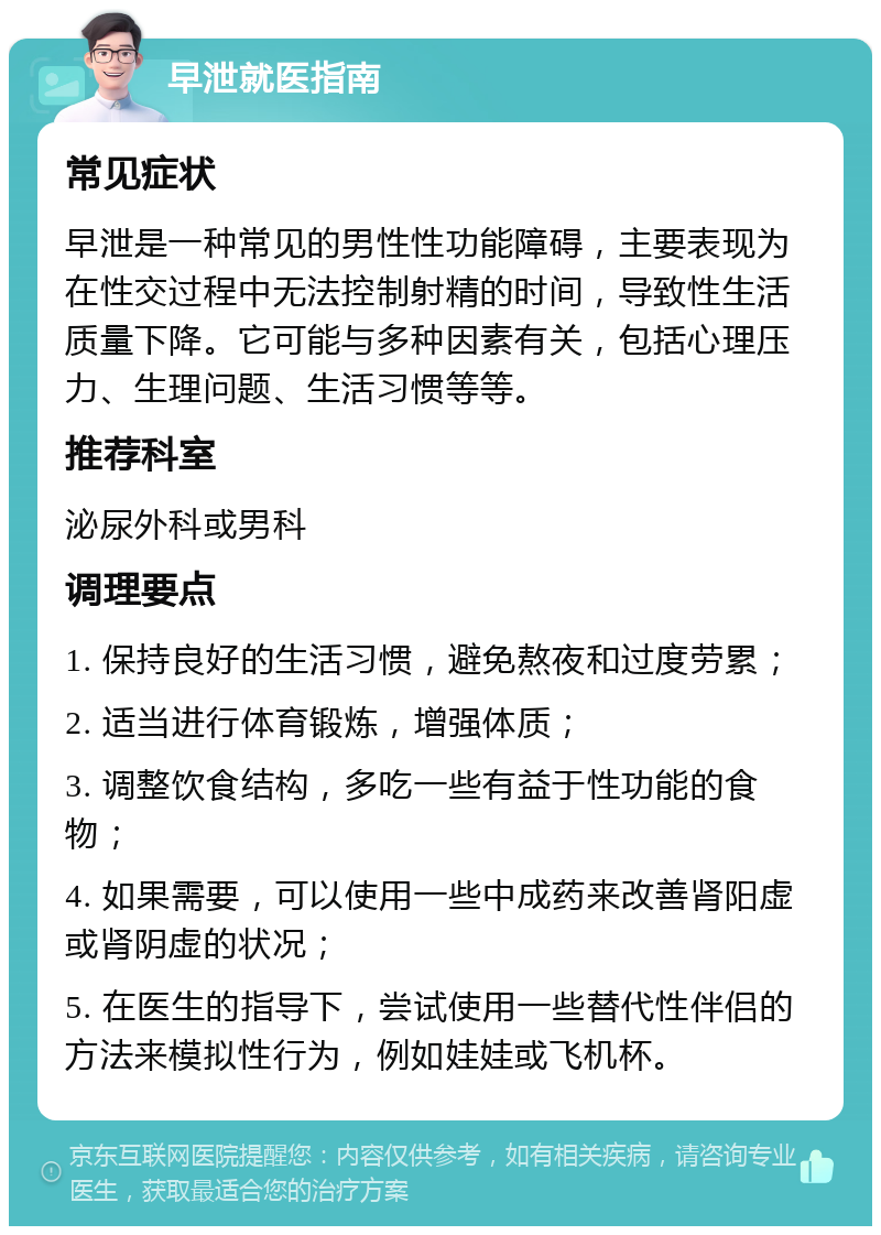 早泄就医指南 常见症状 早泄是一种常见的男性性功能障碍，主要表现为在性交过程中无法控制射精的时间，导致性生活质量下降。它可能与多种因素有关，包括心理压力、生理问题、生活习惯等等。 推荐科室 泌尿外科或男科 调理要点 1. 保持良好的生活习惯，避免熬夜和过度劳累； 2. 适当进行体育锻炼，增强体质； 3. 调整饮食结构，多吃一些有益于性功能的食物； 4. 如果需要，可以使用一些中成药来改善肾阳虚或肾阴虚的状况； 5. 在医生的指导下，尝试使用一些替代性伴侣的方法来模拟性行为，例如娃娃或飞机杯。