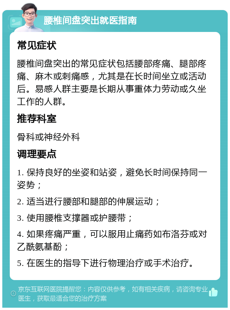 腰椎间盘突出就医指南 常见症状 腰椎间盘突出的常见症状包括腰部疼痛、腿部疼痛、麻木或刺痛感，尤其是在长时间坐立或活动后。易感人群主要是长期从事重体力劳动或久坐工作的人群。 推荐科室 骨科或神经外科 调理要点 1. 保持良好的坐姿和站姿，避免长时间保持同一姿势； 2. 适当进行腰部和腿部的伸展运动； 3. 使用腰椎支撑器或护腰带； 4. 如果疼痛严重，可以服用止痛药如布洛芬或对乙酰氨基酚； 5. 在医生的指导下进行物理治疗或手术治疗。