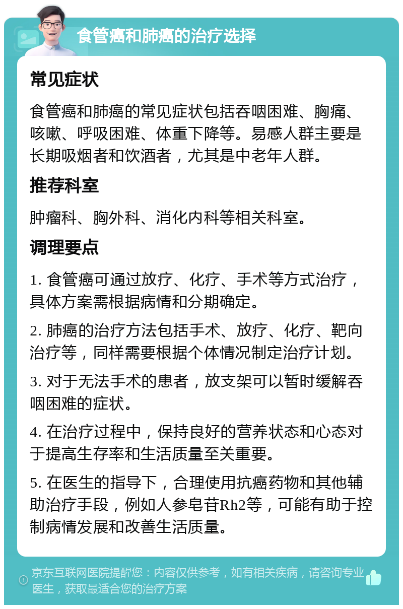 食管癌和肺癌的治疗选择 常见症状 食管癌和肺癌的常见症状包括吞咽困难、胸痛、咳嗽、呼吸困难、体重下降等。易感人群主要是长期吸烟者和饮酒者，尤其是中老年人群。 推荐科室 肿瘤科、胸外科、消化内科等相关科室。 调理要点 1. 食管癌可通过放疗、化疗、手术等方式治疗，具体方案需根据病情和分期确定。 2. 肺癌的治疗方法包括手术、放疗、化疗、靶向治疗等，同样需要根据个体情况制定治疗计划。 3. 对于无法手术的患者，放支架可以暂时缓解吞咽困难的症状。 4. 在治疗过程中，保持良好的营养状态和心态对于提高生存率和生活质量至关重要。 5. 在医生的指导下，合理使用抗癌药物和其他辅助治疗手段，例如人参皂苷Rh2等，可能有助于控制病情发展和改善生活质量。