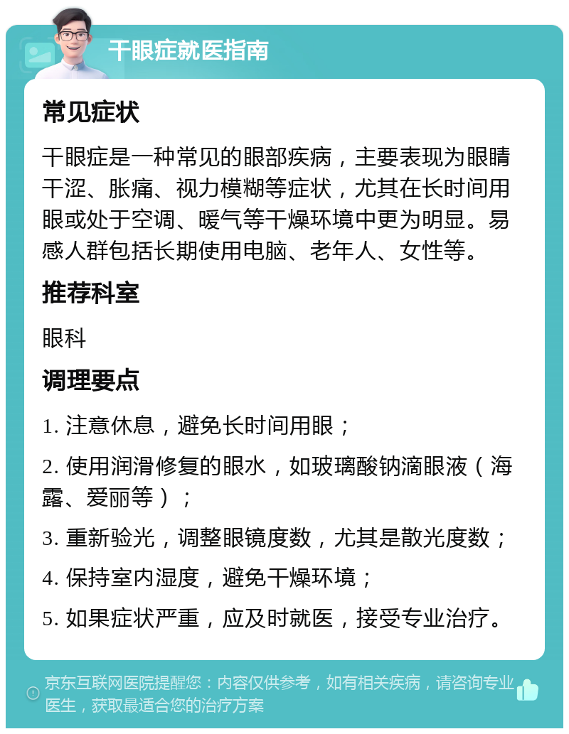 干眼症就医指南 常见症状 干眼症是一种常见的眼部疾病，主要表现为眼睛干涩、胀痛、视力模糊等症状，尤其在长时间用眼或处于空调、暖气等干燥环境中更为明显。易感人群包括长期使用电脑、老年人、女性等。 推荐科室 眼科 调理要点 1. 注意休息，避免长时间用眼； 2. 使用润滑修复的眼水，如玻璃酸钠滴眼液（海露、爱丽等）； 3. 重新验光，调整眼镜度数，尤其是散光度数； 4. 保持室内湿度，避免干燥环境； 5. 如果症状严重，应及时就医，接受专业治疗。