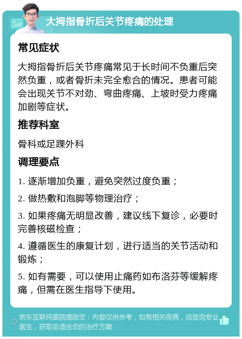 大拇指骨折后关节疼痛的处理 常见症状 大拇指骨折后关节疼痛常见于长时间不负重后突然负重，或者骨折未完全愈合的情况。患者可能会出现关节不对劲、弯曲疼痛、上坡时受力疼痛加剧等症状。 推荐科室 骨科或足踝外科 调理要点 1. 逐渐增加负重，避免突然过度负重； 2. 做热敷和泡脚等物理治疗； 3. 如果疼痛无明显改善，建议线下复诊，必要时完善核磁检查； 4. 遵循医生的康复计划，进行适当的关节活动和锻炼； 5. 如有需要，可以使用止痛药如布洛芬等缓解疼痛，但需在医生指导下使用。