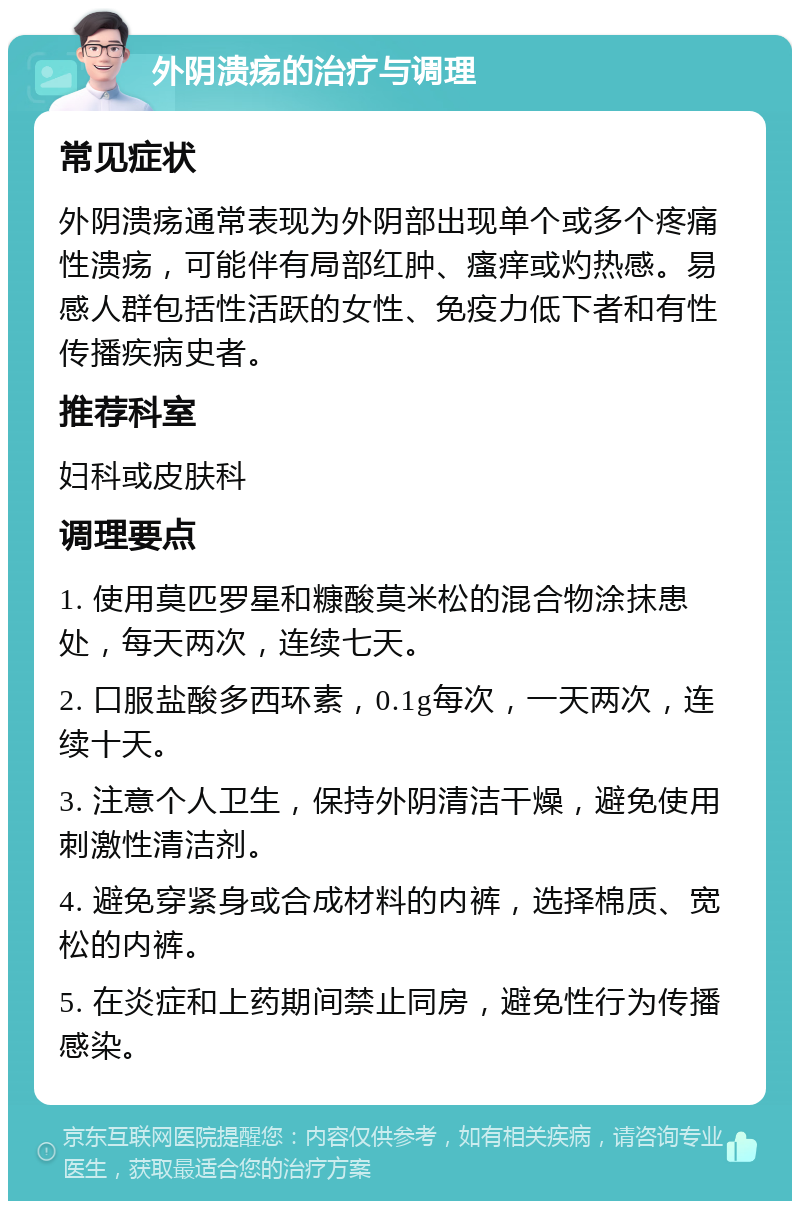 外阴溃疡的治疗与调理 常见症状 外阴溃疡通常表现为外阴部出现单个或多个疼痛性溃疡，可能伴有局部红肿、瘙痒或灼热感。易感人群包括性活跃的女性、免疫力低下者和有性传播疾病史者。 推荐科室 妇科或皮肤科 调理要点 1. 使用莫匹罗星和糠酸莫米松的混合物涂抹患处，每天两次，连续七天。 2. 口服盐酸多西环素，0.1g每次，一天两次，连续十天。 3. 注意个人卫生，保持外阴清洁干燥，避免使用刺激性清洁剂。 4. 避免穿紧身或合成材料的内裤，选择棉质、宽松的内裤。 5. 在炎症和上药期间禁止同房，避免性行为传播感染。