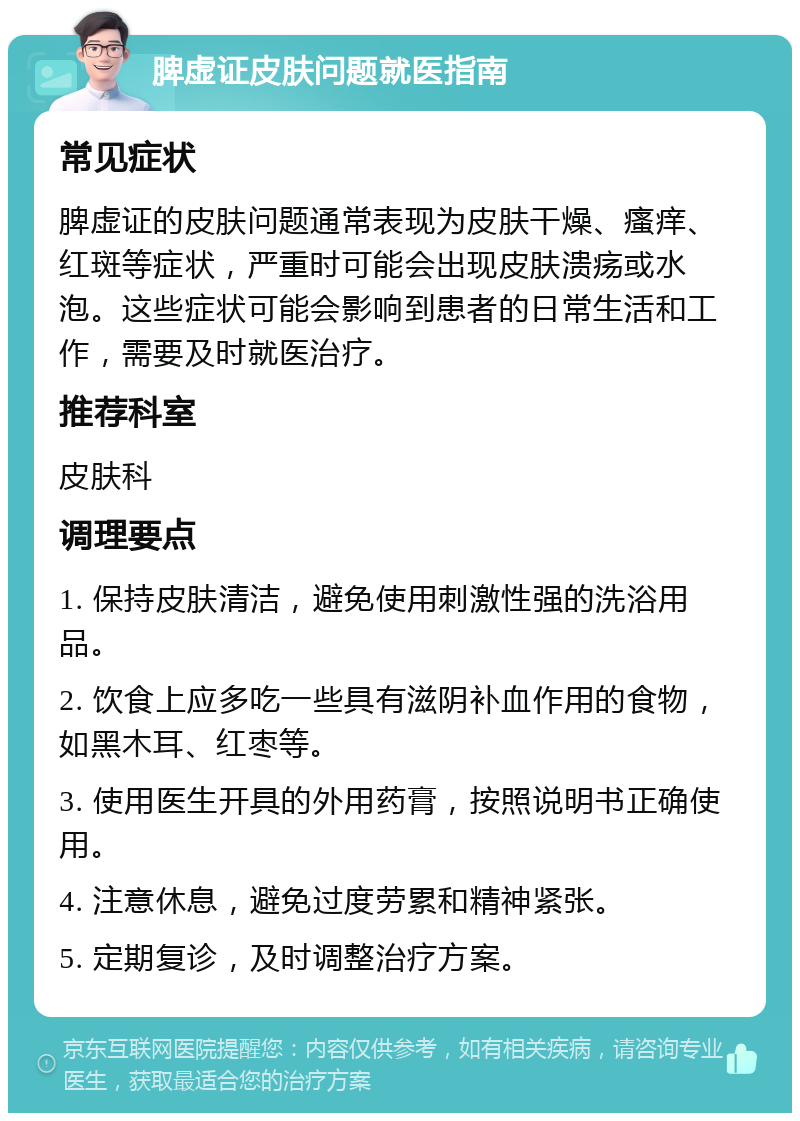 脾虚证皮肤问题就医指南 常见症状 脾虚证的皮肤问题通常表现为皮肤干燥、瘙痒、红斑等症状，严重时可能会出现皮肤溃疡或水泡。这些症状可能会影响到患者的日常生活和工作，需要及时就医治疗。 推荐科室 皮肤科 调理要点 1. 保持皮肤清洁，避免使用刺激性强的洗浴用品。 2. 饮食上应多吃一些具有滋阴补血作用的食物，如黑木耳、红枣等。 3. 使用医生开具的外用药膏，按照说明书正确使用。 4. 注意休息，避免过度劳累和精神紧张。 5. 定期复诊，及时调整治疗方案。