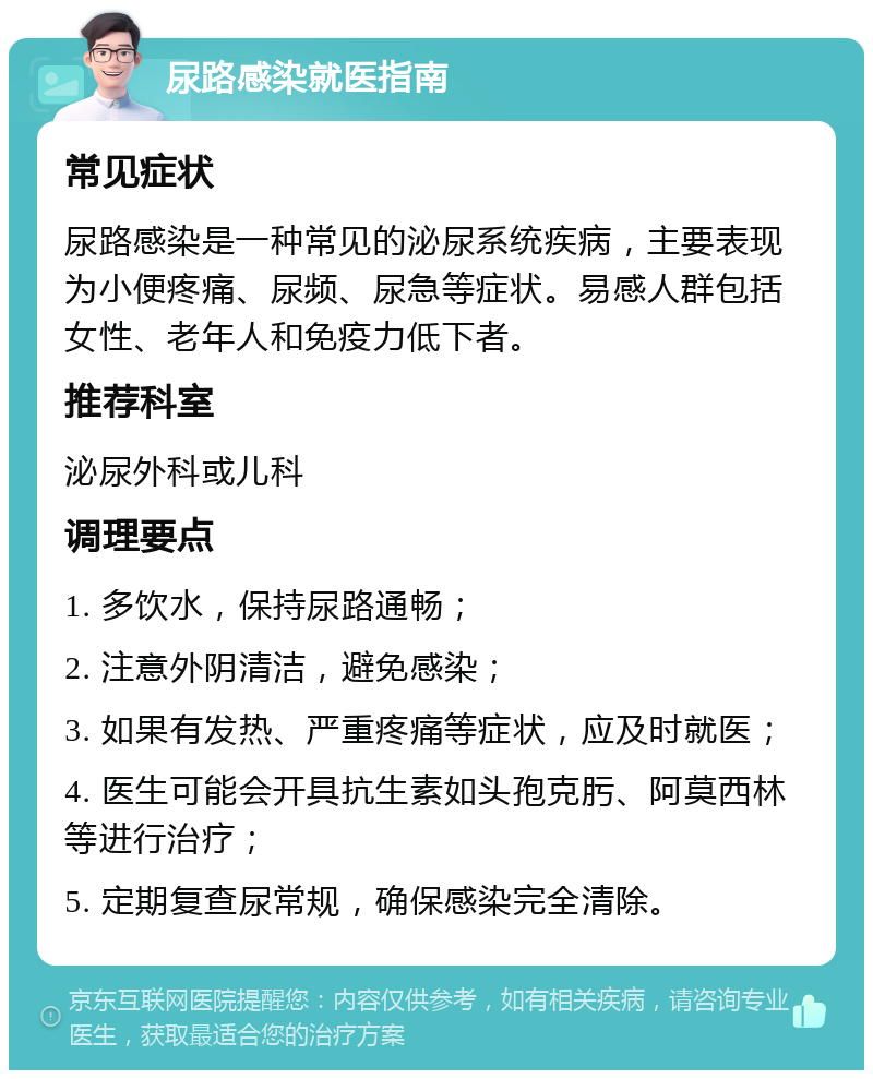 尿路感染就医指南 常见症状 尿路感染是一种常见的泌尿系统疾病，主要表现为小便疼痛、尿频、尿急等症状。易感人群包括女性、老年人和免疫力低下者。 推荐科室 泌尿外科或儿科 调理要点 1. 多饮水，保持尿路通畅； 2. 注意外阴清洁，避免感染； 3. 如果有发热、严重疼痛等症状，应及时就医； 4. 医生可能会开具抗生素如头孢克肟、阿莫西林等进行治疗； 5. 定期复查尿常规，确保感染完全清除。