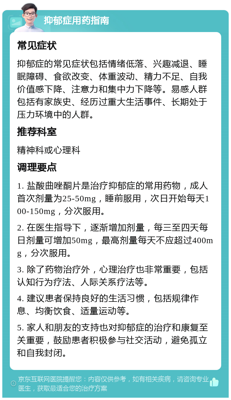 抑郁症用药指南 常见症状 抑郁症的常见症状包括情绪低落、兴趣减退、睡眠障碍、食欲改变、体重波动、精力不足、自我价值感下降、注意力和集中力下降等。易感人群包括有家族史、经历过重大生活事件、长期处于压力环境中的人群。 推荐科室 精神科或心理科 调理要点 1. 盐酸曲唑酮片是治疗抑郁症的常用药物，成人首次剂量为25-50mg，睡前服用，次日开始每天100-150mg，分次服用。 2. 在医生指导下，逐渐增加剂量，每三至四天每日剂量可增加50mg，最高剂量每天不应超过400mg，分次服用。 3. 除了药物治疗外，心理治疗也非常重要，包括认知行为疗法、人际关系疗法等。 4. 建议患者保持良好的生活习惯，包括规律作息、均衡饮食、适量运动等。 5. 家人和朋友的支持也对抑郁症的治疗和康复至关重要，鼓励患者积极参与社交活动，避免孤立和自我封闭。