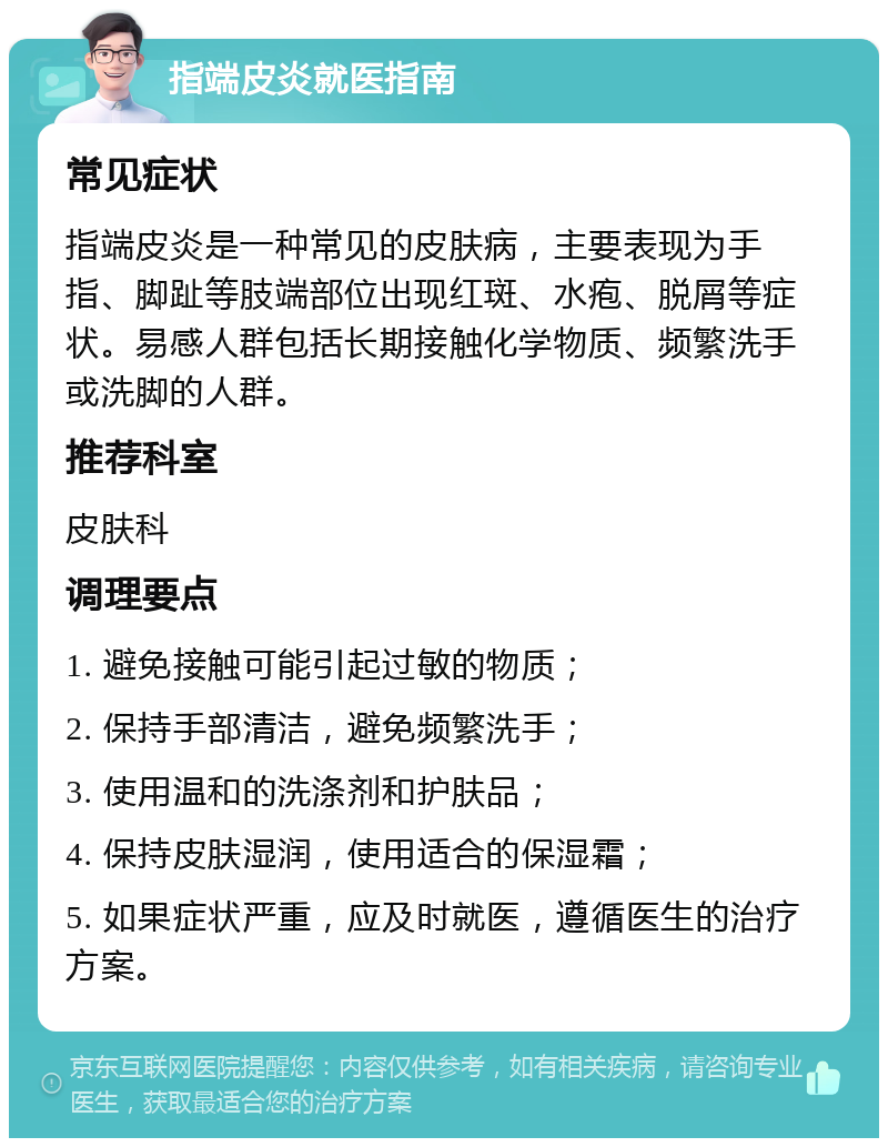 指端皮炎就医指南 常见症状 指端皮炎是一种常见的皮肤病，主要表现为手指、脚趾等肢端部位出现红斑、水疱、脱屑等症状。易感人群包括长期接触化学物质、频繁洗手或洗脚的人群。 推荐科室 皮肤科 调理要点 1. 避免接触可能引起过敏的物质； 2. 保持手部清洁，避免频繁洗手； 3. 使用温和的洗涤剂和护肤品； 4. 保持皮肤湿润，使用适合的保湿霜； 5. 如果症状严重，应及时就医，遵循医生的治疗方案。