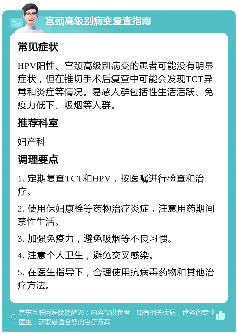 宫颈高级别病变复查指南 常见症状 HPV阳性、宫颈高级别病变的患者可能没有明显症状，但在锥切手术后复查中可能会发现TCT异常和炎症等情况。易感人群包括性生活活跃、免疫力低下、吸烟等人群。 推荐科室 妇产科 调理要点 1. 定期复查TCT和HPV，按医嘱进行检查和治疗。 2. 使用保妇康栓等药物治疗炎症，注意用药期间禁性生活。 3. 加强免疫力，避免吸烟等不良习惯。 4. 注意个人卫生，避免交叉感染。 5. 在医生指导下，合理使用抗病毒药物和其他治疗方法。