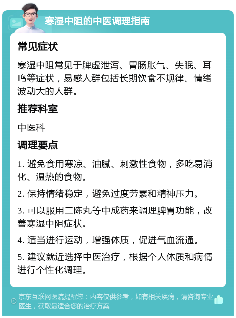 寒湿中阻的中医调理指南 常见症状 寒湿中阻常见于脾虚泄泻、胃肠胀气、失眠、耳鸣等症状，易感人群包括长期饮食不规律、情绪波动大的人群。 推荐科室 中医科 调理要点 1. 避免食用寒凉、油腻、刺激性食物，多吃易消化、温热的食物。 2. 保持情绪稳定，避免过度劳累和精神压力。 3. 可以服用二陈丸等中成药来调理脾胃功能，改善寒湿中阻症状。 4. 适当进行运动，增强体质，促进气血流通。 5. 建议就近选择中医治疗，根据个人体质和病情进行个性化调理。