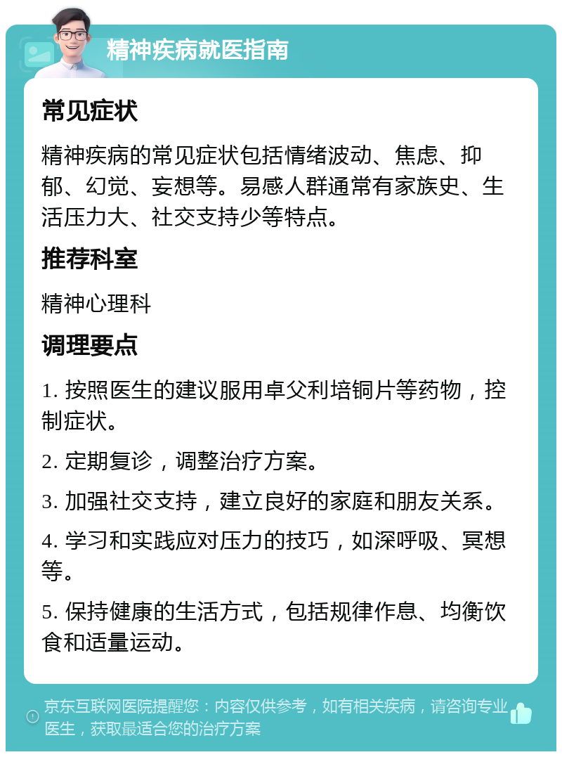 精神疾病就医指南 常见症状 精神疾病的常见症状包括情绪波动、焦虑、抑郁、幻觉、妄想等。易感人群通常有家族史、生活压力大、社交支持少等特点。 推荐科室 精神心理科 调理要点 1. 按照医生的建议服用卓父利培铜片等药物，控制症状。 2. 定期复诊，调整治疗方案。 3. 加强社交支持，建立良好的家庭和朋友关系。 4. 学习和实践应对压力的技巧，如深呼吸、冥想等。 5. 保持健康的生活方式，包括规律作息、均衡饮食和适量运动。