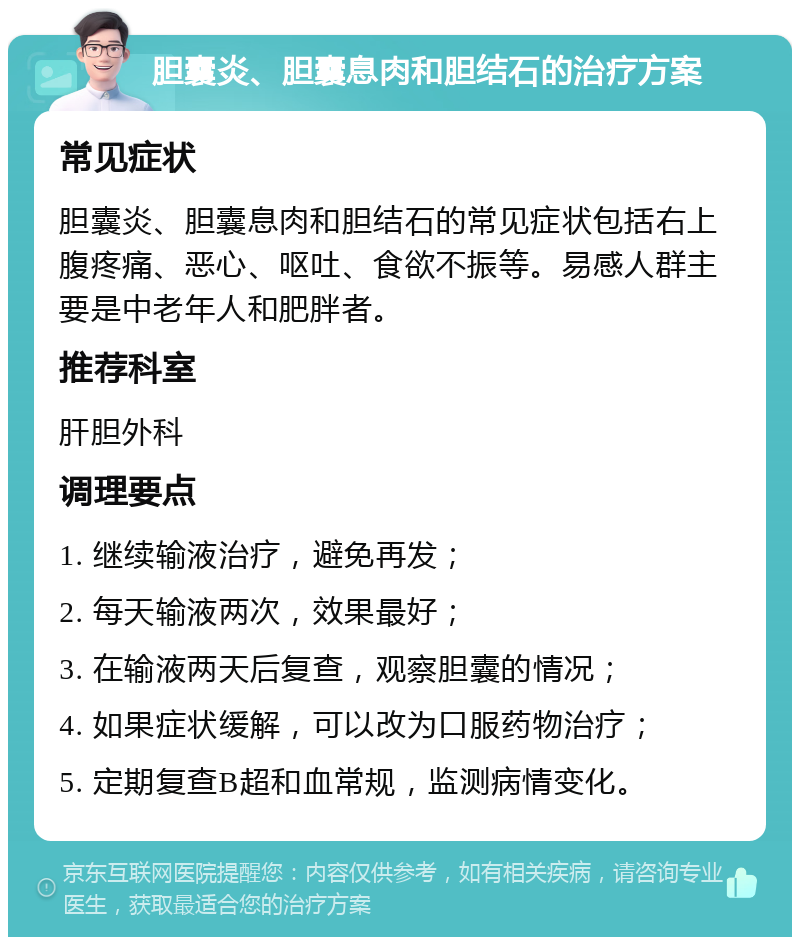 胆囊炎、胆囊息肉和胆结石的治疗方案 常见症状 胆囊炎、胆囊息肉和胆结石的常见症状包括右上腹疼痛、恶心、呕吐、食欲不振等。易感人群主要是中老年人和肥胖者。 推荐科室 肝胆外科 调理要点 1. 继续输液治疗，避免再发； 2. 每天输液两次，效果最好； 3. 在输液两天后复查，观察胆囊的情况； 4. 如果症状缓解，可以改为口服药物治疗； 5. 定期复查B超和血常规，监测病情变化。