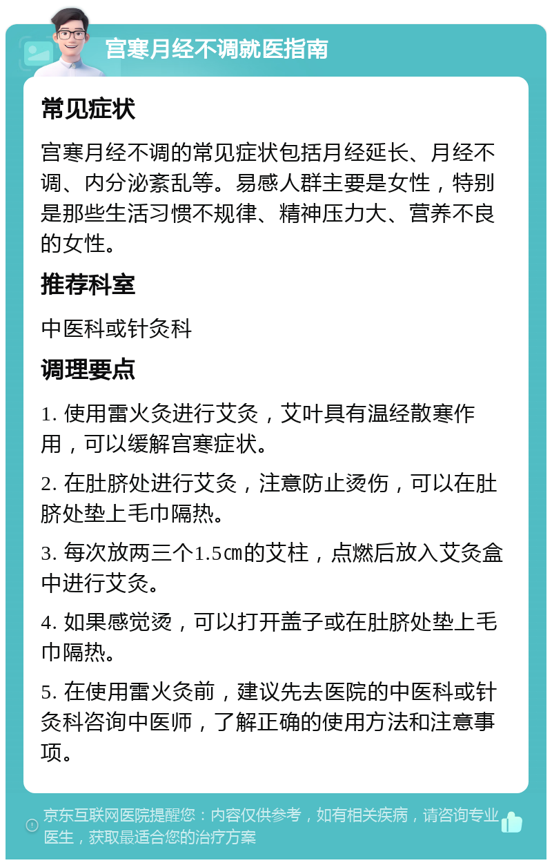 宫寒月经不调就医指南 常见症状 宫寒月经不调的常见症状包括月经延长、月经不调、内分泌紊乱等。易感人群主要是女性，特别是那些生活习惯不规律、精神压力大、营养不良的女性。 推荐科室 中医科或针灸科 调理要点 1. 使用雷火灸进行艾灸，艾叶具有温经散寒作用，可以缓解宫寒症状。 2. 在肚脐处进行艾灸，注意防止烫伤，可以在肚脐处垫上毛巾隔热。 3. 每次放两三个1.5㎝的艾柱，点燃后放入艾灸盒中进行艾灸。 4. 如果感觉烫，可以打开盖子或在肚脐处垫上毛巾隔热。 5. 在使用雷火灸前，建议先去医院的中医科或针灸科咨询中医师，了解正确的使用方法和注意事项。