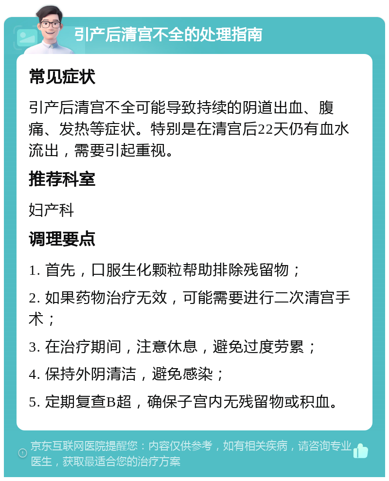 引产后清宫不全的处理指南 常见症状 引产后清宫不全可能导致持续的阴道出血、腹痛、发热等症状。特别是在清宫后22天仍有血水流出，需要引起重视。 推荐科室 妇产科 调理要点 1. 首先，口服生化颗粒帮助排除残留物； 2. 如果药物治疗无效，可能需要进行二次清宫手术； 3. 在治疗期间，注意休息，避免过度劳累； 4. 保持外阴清洁，避免感染； 5. 定期复查B超，确保子宫内无残留物或积血。