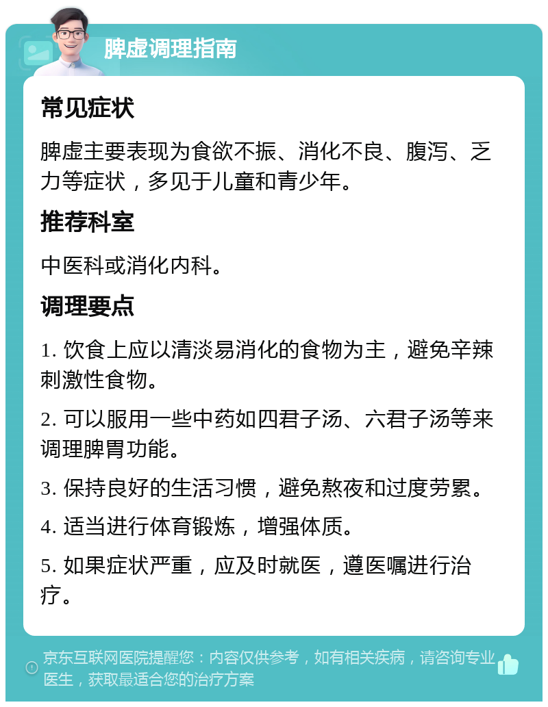 脾虚调理指南 常见症状 脾虚主要表现为食欲不振、消化不良、腹泻、乏力等症状，多见于儿童和青少年。 推荐科室 中医科或消化内科。 调理要点 1. 饮食上应以清淡易消化的食物为主，避免辛辣刺激性食物。 2. 可以服用一些中药如四君子汤、六君子汤等来调理脾胃功能。 3. 保持良好的生活习惯，避免熬夜和过度劳累。 4. 适当进行体育锻炼，增强体质。 5. 如果症状严重，应及时就医，遵医嘱进行治疗。