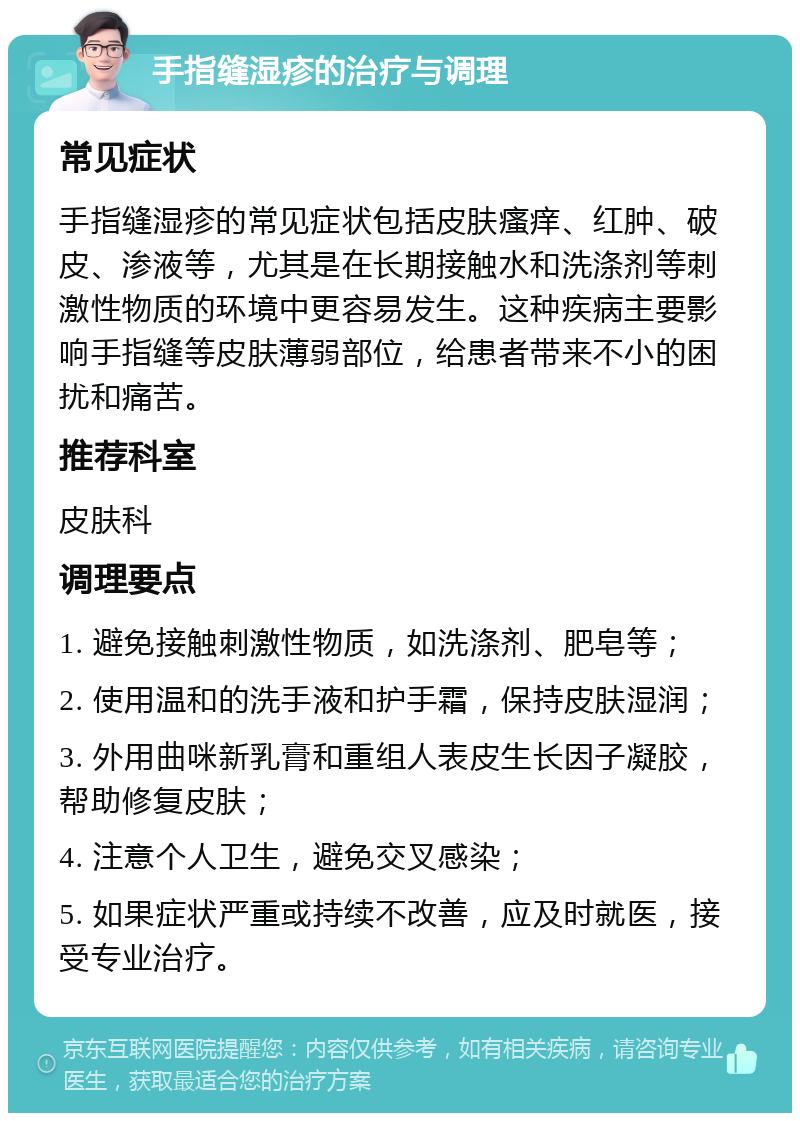 手指缝湿疹的治疗与调理 常见症状 手指缝湿疹的常见症状包括皮肤瘙痒、红肿、破皮、渗液等，尤其是在长期接触水和洗涤剂等刺激性物质的环境中更容易发生。这种疾病主要影响手指缝等皮肤薄弱部位，给患者带来不小的困扰和痛苦。 推荐科室 皮肤科 调理要点 1. 避免接触刺激性物质，如洗涤剂、肥皂等； 2. 使用温和的洗手液和护手霜，保持皮肤湿润； 3. 外用曲咪新乳膏和重组人表皮生长因子凝胶，帮助修复皮肤； 4. 注意个人卫生，避免交叉感染； 5. 如果症状严重或持续不改善，应及时就医，接受专业治疗。