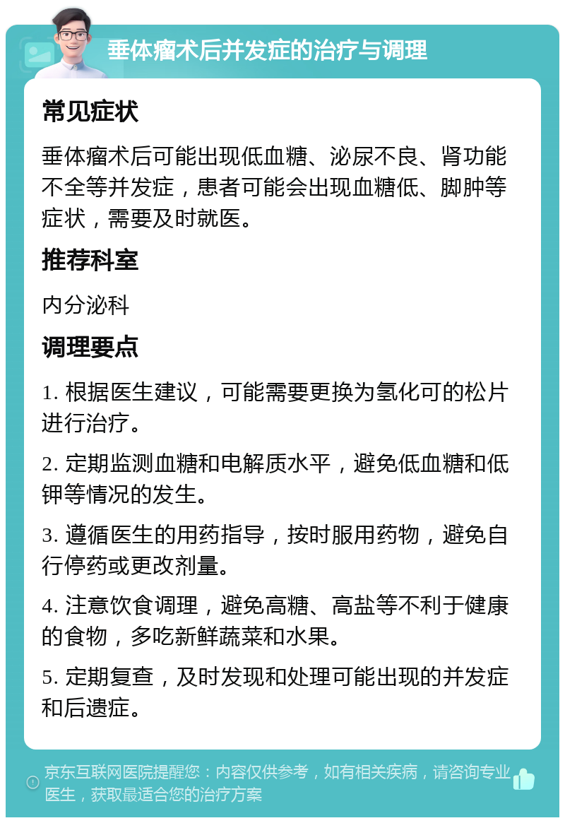 垂体瘤术后并发症的治疗与调理 常见症状 垂体瘤术后可能出现低血糖、泌尿不良、肾功能不全等并发症，患者可能会出现血糖低、脚肿等症状，需要及时就医。 推荐科室 内分泌科 调理要点 1. 根据医生建议，可能需要更换为氢化可的松片进行治疗。 2. 定期监测血糖和电解质水平，避免低血糖和低钾等情况的发生。 3. 遵循医生的用药指导，按时服用药物，避免自行停药或更改剂量。 4. 注意饮食调理，避免高糖、高盐等不利于健康的食物，多吃新鲜蔬菜和水果。 5. 定期复查，及时发现和处理可能出现的并发症和后遗症。