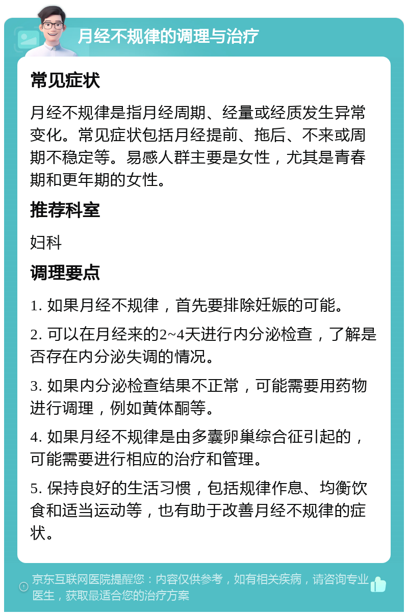 月经不规律的调理与治疗 常见症状 月经不规律是指月经周期、经量或经质发生异常变化。常见症状包括月经提前、拖后、不来或周期不稳定等。易感人群主要是女性，尤其是青春期和更年期的女性。 推荐科室 妇科 调理要点 1. 如果月经不规律，首先要排除妊娠的可能。 2. 可以在月经来的2~4天进行内分泌检查，了解是否存在内分泌失调的情况。 3. 如果内分泌检查结果不正常，可能需要用药物进行调理，例如黄体酮等。 4. 如果月经不规律是由多囊卵巢综合征引起的，可能需要进行相应的治疗和管理。 5. 保持良好的生活习惯，包括规律作息、均衡饮食和适当运动等，也有助于改善月经不规律的症状。