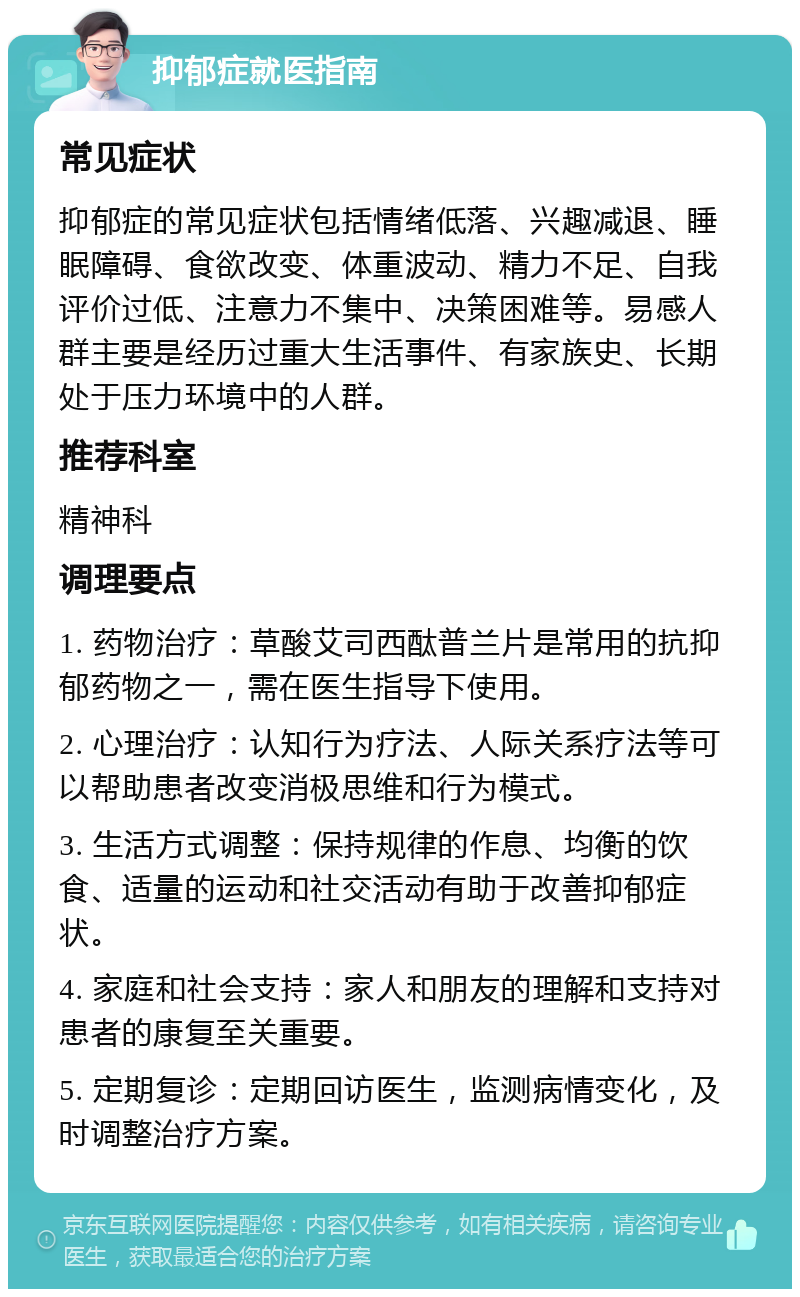 抑郁症就医指南 常见症状 抑郁症的常见症状包括情绪低落、兴趣减退、睡眠障碍、食欲改变、体重波动、精力不足、自我评价过低、注意力不集中、决策困难等。易感人群主要是经历过重大生活事件、有家族史、长期处于压力环境中的人群。 推荐科室 精神科 调理要点 1. 药物治疗：草酸艾司西酞普兰片是常用的抗抑郁药物之一，需在医生指导下使用。 2. 心理治疗：认知行为疗法、人际关系疗法等可以帮助患者改变消极思维和行为模式。 3. 生活方式调整：保持规律的作息、均衡的饮食、适量的运动和社交活动有助于改善抑郁症状。 4. 家庭和社会支持：家人和朋友的理解和支持对患者的康复至关重要。 5. 定期复诊：定期回访医生，监测病情变化，及时调整治疗方案。