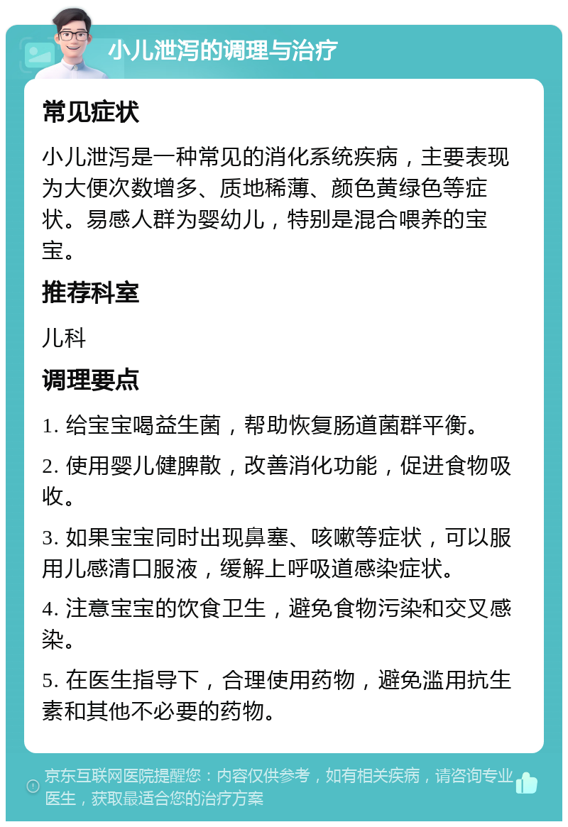 小儿泄泻的调理与治疗 常见症状 小儿泄泻是一种常见的消化系统疾病，主要表现为大便次数增多、质地稀薄、颜色黄绿色等症状。易感人群为婴幼儿，特别是混合喂养的宝宝。 推荐科室 儿科 调理要点 1. 给宝宝喝益生菌，帮助恢复肠道菌群平衡。 2. 使用婴儿健脾散，改善消化功能，促进食物吸收。 3. 如果宝宝同时出现鼻塞、咳嗽等症状，可以服用儿感清口服液，缓解上呼吸道感染症状。 4. 注意宝宝的饮食卫生，避免食物污染和交叉感染。 5. 在医生指导下，合理使用药物，避免滥用抗生素和其他不必要的药物。