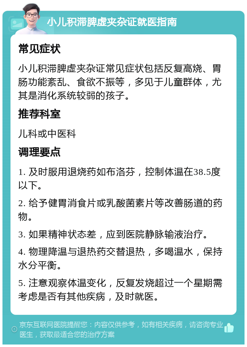 小儿积滞脾虚夹杂证就医指南 常见症状 小儿积滞脾虚夹杂证常见症状包括反复高烧、胃肠功能紊乱、食欲不振等，多见于儿童群体，尤其是消化系统较弱的孩子。 推荐科室 儿科或中医科 调理要点 1. 及时服用退烧药如布洛芬，控制体温在38.5度以下。 2. 给予健胃消食片或乳酸菌素片等改善肠道的药物。 3. 如果精神状态差，应到医院静脉输液治疗。 4. 物理降温与退热药交替退热，多喝温水，保持水分平衡。 5. 注意观察体温变化，反复发烧超过一个星期需考虑是否有其他疾病，及时就医。